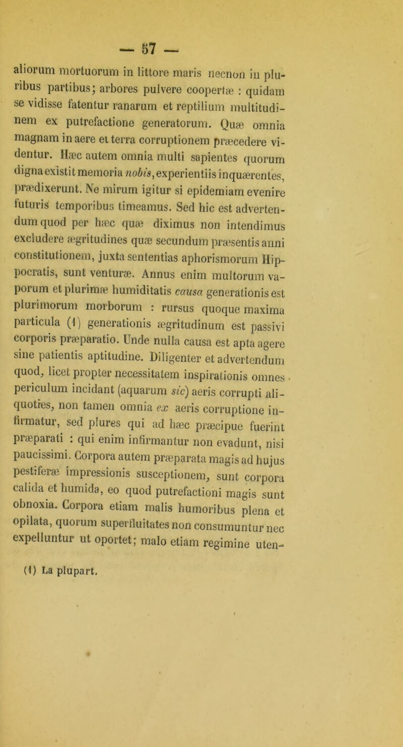 aliorum mortuorum in littore maris necnon in plu- ribus partibus; arbores pulvere coopertæ : quidam se vidisse fatentur ranarum et reptilium multitudi- nem ex putrefactione generatorum. Quæ omnia magnam in aere et terra corruptionem præcedere vi- dentur. Hæc autem omnia multi sapientes quorum dignaexistitmemoria woô/s,experientiisinquærentes, prædixerunt. Ne mirum igitur si epidemiam evenire lu tu ri s temporibus timeamus. Sed hic est adverten- dumquod per hæc quæ diximus non intendimus exciudere ægritudines quæ secundum præsentis anni constitutionem, juxtasententias aphorismorum llip- pocratis, sunt venturæ. Annus enim multorum va- porum etplurimæ humiditatis causa generationisest plurimorum morborum : rursus quoque maxima particula (1) generationis ægritudinum est passivi corporis præparatio. Unde nulla causa est apta agerc sine patientis aptitudine. Diligenter et advertenduni quod, licet propter necessitatem inspirationis omnes • periculum incidant (aquarum sic) aeris corrupti ali - quotres, non tamen omnia ex aeris corruptione in- liimatur, sed plures qui ad hæc præcipue fuerint piæparati : qui enim infirmantur non evadunt, nisi paucissimi. Corpora autem præparata magis ad hujus pestiferæ impressionis susceptionem, sunt corpora calida et humida, eo quod putréfactioni magis sunt obnoxia. Corpora etiam malis humoribus plena et opilata, quorum supertluitates non consumuntur nec expelluntur ut oportet; malo etiam regimine uten- (I) La plupart.