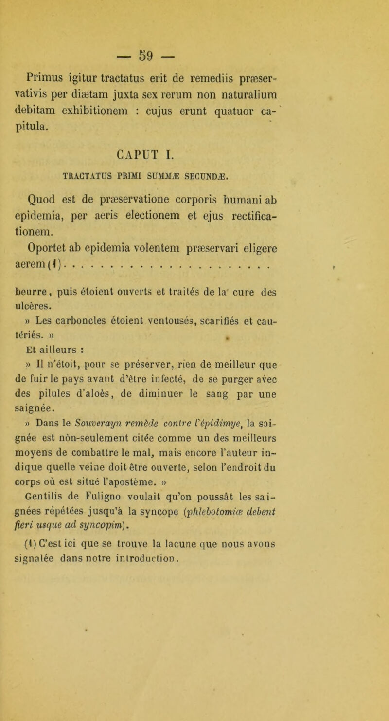 Primus igitur tractatus erit de remediis præser- vativis per diætam juxta sex rerum non naturalium debitam exhibitionem : cujus erunt quatuor ca- pitula. CAPUT I. TRACTATUS PRIMI SUMMÆ SECUNDÆ. Quod est de præservatione corporis humani ab epidemia, per aeris eleetionem et ejus rectifica- tionem. Oportet ab epidemia volentem præservari eligere aerem ( t ) beurre, puis étoient ouverts et traités de la cure des ulcères. » Les carboncles étoient ventousés, scarifiés et cau- tériés. » Et ailleurs : » Il n’étoit, pour se préserver, rien de meilleur que de fuir le pays avant d’être infecté, de se purger avec des pilules d’aloès, de diminuer le sang par une saignée. » Dans le Souverayn remède contre l'èpidimye, la sai- gnée est nôn-seulement citée comme un des meilleurs moyens de combattre le mal, mais encore l’auteur in- dique quelle veine doit être ouverte, selon l’endroit du corps où est situé l’apostème. » Gentilis de Fuligno voulait qu’on poussât les sai- gnées répétées jusqu’à la syncope (plüebotomiœ debent fieri usque ad syncopim). (1) C’est ici que se trouve la lacune que nous avons signalée dans notre introduction.