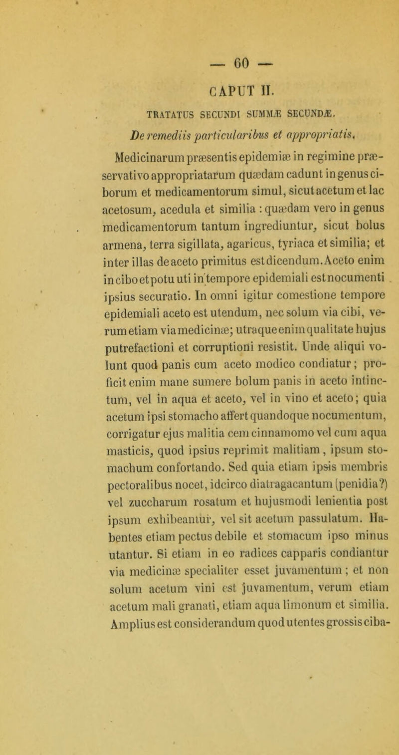 CAPUT II. TRATATUS SECUNDI SUMMÆ SECUNDÆ. De remediis particulari bus et appropnatis. Medicinarumpræsentisepidemiæ in regimine præ- servativoappropriatarum quædam cadunt ingenusci- borum et medicamentorum simul, sicutacetumetlac acetosum, acedula et similia : quædam vero in genus medicamentorum tantum ingrediunlur, sicut bolus armena, terra sigillata, agaricus, tyriaca et similia; et inter illas deaceto primitus estdicendum.Àceto enim inciboetpotuuti intempore epidemiali estnocumenti ipsius securatio. In omni igitur comestione tempore epidemiali acetoestutendum, necsolum viacibi, ve- rumetiam viamedicinæ; utraqueenimqualitate liujus putrefactioni et corruptioni resistit. Unde aliqui vo- lunt quod panis cum aceto modico condiatur ; pro- ficitenim mane sumere l)olum panis in aceto intinc- tum, vel in aqua et aceto, vel in vino et aceto; quia acetum ipsi stomacho atîertquandoque nocumentum, corrigatur ejus malitia cem cinnamomo vel cum aqua masticis, quod ipsius reprimit malitiam, ipsum sto- macbum confortando. Sed quia etiam ip&is membris pectoralibus nocet, idcirco diatragacantum (penidia?) vel zuccharum rosatum et liujusmodi lenientia post ipsum exhibeantuiq vel sit acetum passulatum. 11a- bentes etiam pectus debile et stomacum ipso minus utantur. Si etiam in eo radices capparis condianlur via medicinæ specialiter esset juvamentum ; et non solum acetum vini est juvamentum, verum etiam acetum mali granati, etiam aqua limonum et similia. Amplius est considerandum quod utentesgrossisciba-