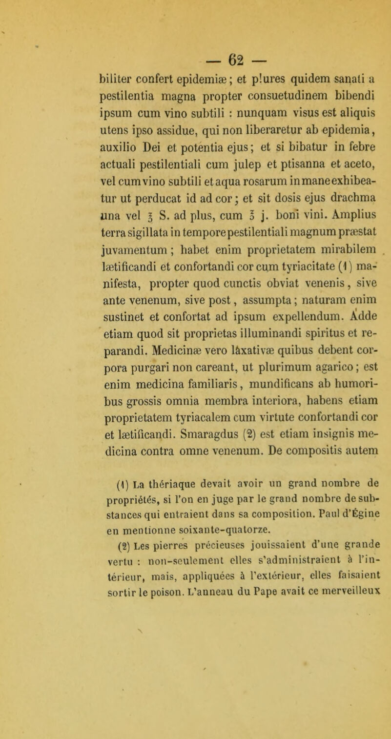 biliter confert epidemiæ; et pîures quidem sanati a pestilentia magna propter consuetudinem bibendi ipsum cum vino subtili : nunquam visus est aliquis utens ipso assidue, qui non liberaretur ab epidemia, auxilio Dei et potentia ejus; et si bibatur in febre actuali pestilentiali cum julep et ptisanna et aceto, vel cum vino subtili etaqua rosarum inmaneexhibea- tur ut perducat id ad cor ; et sit dosis ejus drachma una vel l S. ad plus, cum l j. boni vini. Amplius terra sigillata in temporepestilentiali magnum præstat juvamentum ; habet enim proprietatem mirabilem ladâficandi et confortandi cor cum tyriacitate (1) ma- nifesta, propter quod cunctis obviât venenis , sive ante venenum, sive post, assumpta ; naturam enim sustinet et confortât ad ipsum expellendum. Adde etiam quod sit proprietas illuminandi spiritus et re- parandi. Medicinæ vero lâxativæ quibus debent cor- pora purgari non careant, ut plurimum agarico; est enim medicina familiaris, mundificans ab humori- bus grossis omnia membra interiora, habens etiam proprietatem tyriacalem cum virtute confortandi cor et lætificandi. Smaragdus (2) est etiam insignis me- dicina contra omne venenum. De compositis autem (1) La thériaque devait avoir un grand nombre de propriétés, si l’on en juge par le grand nombre de sub- stances qui entraient dans sa composition. Paul d’Égine en mentionne soixante-quatorze. (2) Les pierres précieuses jouissaient d’une grande vertu : non-seulement elles s’administraient à l’in- térieur, mais, appliquées à l’extérieur, elles faisaient sortir le poison. L’anneau du Pape avait ce merveilleux