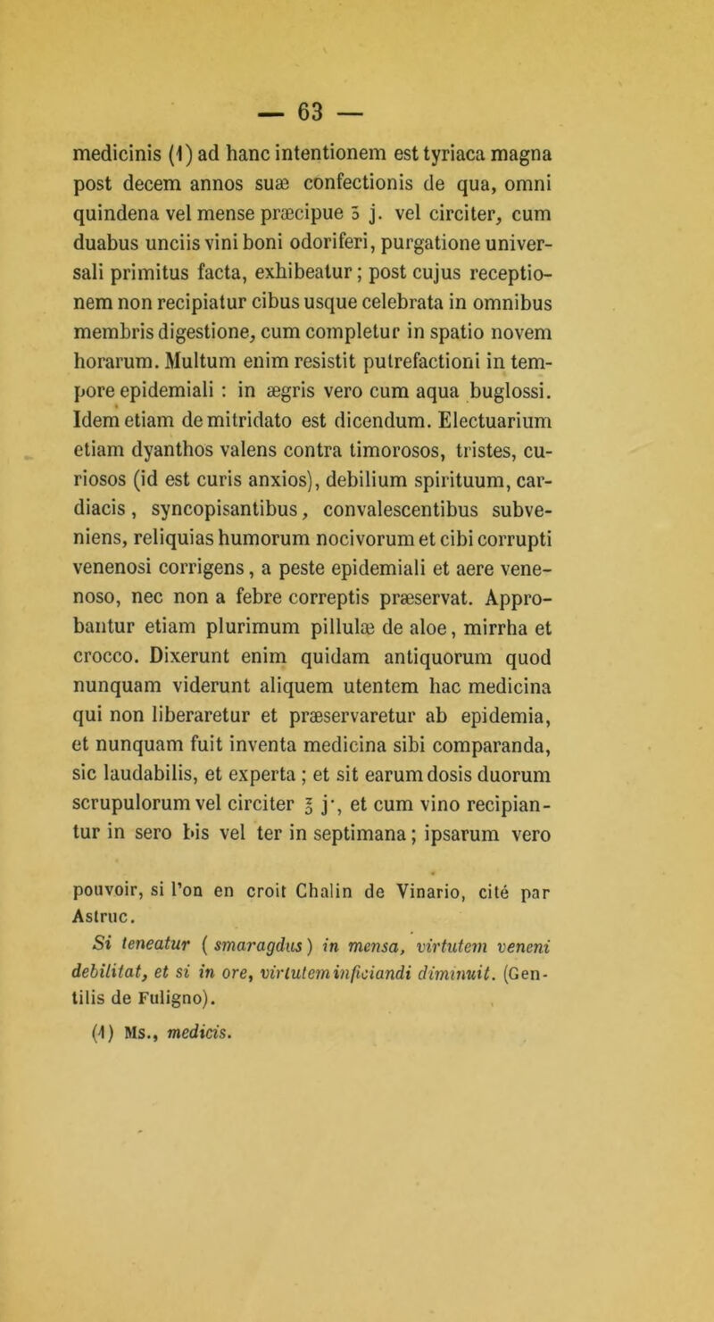 post decem annos suæ confectionis de qua, omni quindena vel mense præcipue 5 j. vel circiter, cum duabus unciis vini boni odoriferi, purgatione univer- sali primitus facta, exhibeatur ; post cujus receptio- nem non recipiatur cibususque celebrata in omnibus membrisdigestione, cum completur in spatio novem horarum. Multum enim resistit pulrefactioni in tem- pore epidemiali : in ægris vero cum aqua buglossi. Idemetiam demitridato est dicendum. Electuarium etiam dyanthos valens contra timorosos, tristes, cu- riosos (id est curis anxios), debilium spirituum, car- diacis , syncopisantibus, convalescentibus subve- niens, reliquias humorum nocivorum et cibi corrupti venenosi corrigens, a peste epidemiali et aere vene- noso, nec non a febre correptis præservat. Appro- bantur etiam plurimum pillulæ de aloe, mirrha et crocco. Dixerunt enim quidam antiquorum quod nunquam viderunt aliquem utentem bac medicina qui non liberaretur et præservaretur ab epidemia, et nunquam fuit inventa medicina sibi comparanda, sic laudabilis, et experta ; et sit earumdosis duorum scrupulorum vel circiter l j-, et cum vino recipian- tur in sero bis vel ter in septimana ; ipsarum vero pouvoir, si l’on en croit Chalin de Vinario, cité par Astruc. Si teneatur ( smaragdus ) in mcnsa, virtutem vencni débilitât, et si in ore, virluteminficiandi diminuit. (Gen- tilis de Fuligno). (4) Ms., medicis.