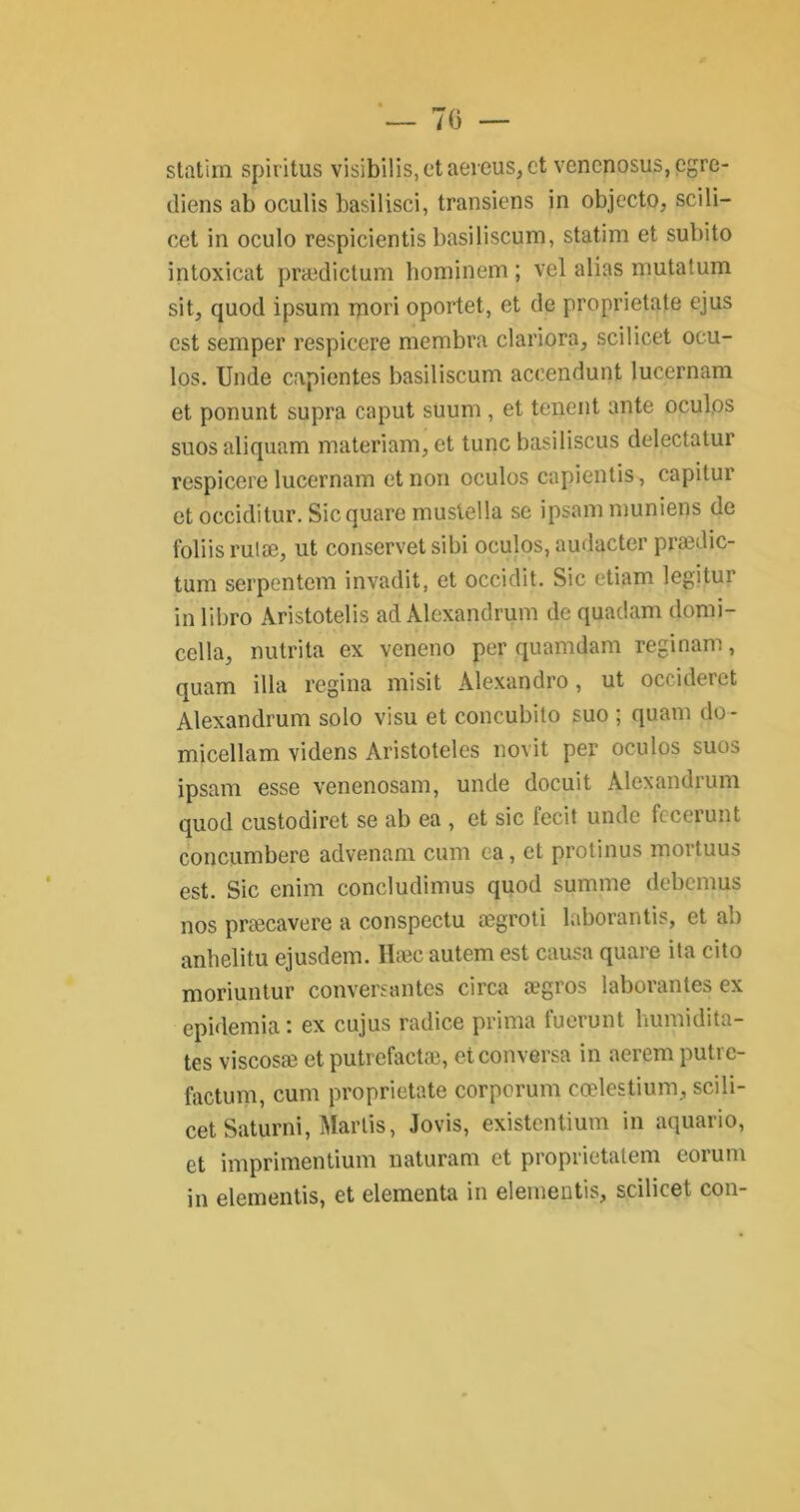 statim spiritus visibilis, et aeicus, et vencnosus,egre- diens ab oculis basilisci, transiens in objecto, scili- cct in oculo respicientis basiliscum, statim et subito intoxicat prædictum hominem ; vel alias mutatum sit, quod ipsum mori oportet, et de proprietate ejus est semper respicere membra clariora, scilicet ocu- los. Unde capientes basiliscum aceendunt lucernam et ponunt supra caput suum , et tenent ante oculos suos aliquam materiam, et tune basiliscus delectatur respicere lucernam et non oculos capientis, capitur et occiditur. Sic quare mustella se ipsammuniens de foliis ruiæ, ut conservet sibi oculos, audacter prædic- tum serpentem invadit, et occidit. Sic etiam legitur in libro Aristotelis ad Alexandrum de quadam domi- cella, nutrita ex veneno per quamdam régi nam, quam ilia regina misit Alexandro, ut occideret Alexandrum solo visu et coneubito suo ; quam do - micellam videns Aristoteles novit per oculos suos ipsam esse venenosam, unde docuit Alexandrum quod custodiret se ab ea , et sic fecit unde fccerunt concumbere advenam cum ea, et protinus mortuus est. Sic enim concludimus quod summe debemus nos præcavere a conspectu ægroti laborantis, et ab anhelitu ejusdem. Hæc autem est causa quare ita cito moriuntur conversantes circa ægros laborantes ex epidemia : ex cujus radice prima fuerunt humidita- tes viscosæ et putrefactæ, et conversa in aerem putre- factum, cum proprietate corporum cœlestium, scili- cet Saturni, Martis, Jovis, existentium in aquario, et imprimentium naturam et proprietatem eorum in elementis, et elementa in elementis, scilicet con-