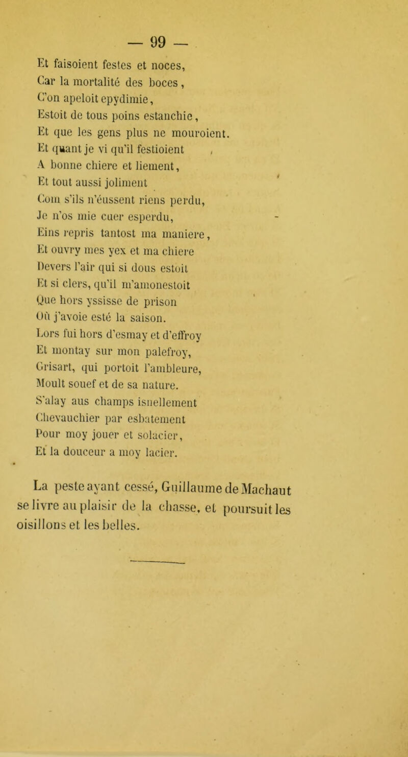 Et faisoient festes et noces, Car la mortalité des boces , C’on apeloit epydimie, Estoit de tous poins estanchie, Et que les gens plus ne mouroient. Et quant je vi qu’il festioient A bonne cliiere et liement, Et tout aussi joliment Coin s’ils n’éussent riens perdu, Je n'os mie cuer esperdu, Eins repris tantost ma maniéré, Et ouvry mes yex et ma cliiere Devers l’air qui si dous estoit Et si clers, qu’il m’amonestoit Que hors yssisse de prison Où j’avoie esté la saison. Lors fui hors d’esmay et d’effroy Et montay sur mon palefroy, Grisart, qui portoit l’ambleure, Moult souef et de sa nature. S’alay aus champs isnellement Chevauchier par esbatement Pour moy jouer et solacier, Et la douceur a moy lacier. La peste ayant cessé, Guillaume de Machaut se 1 ivre nu plaisir de la chasse, et poursuit les oisillons et les belles.