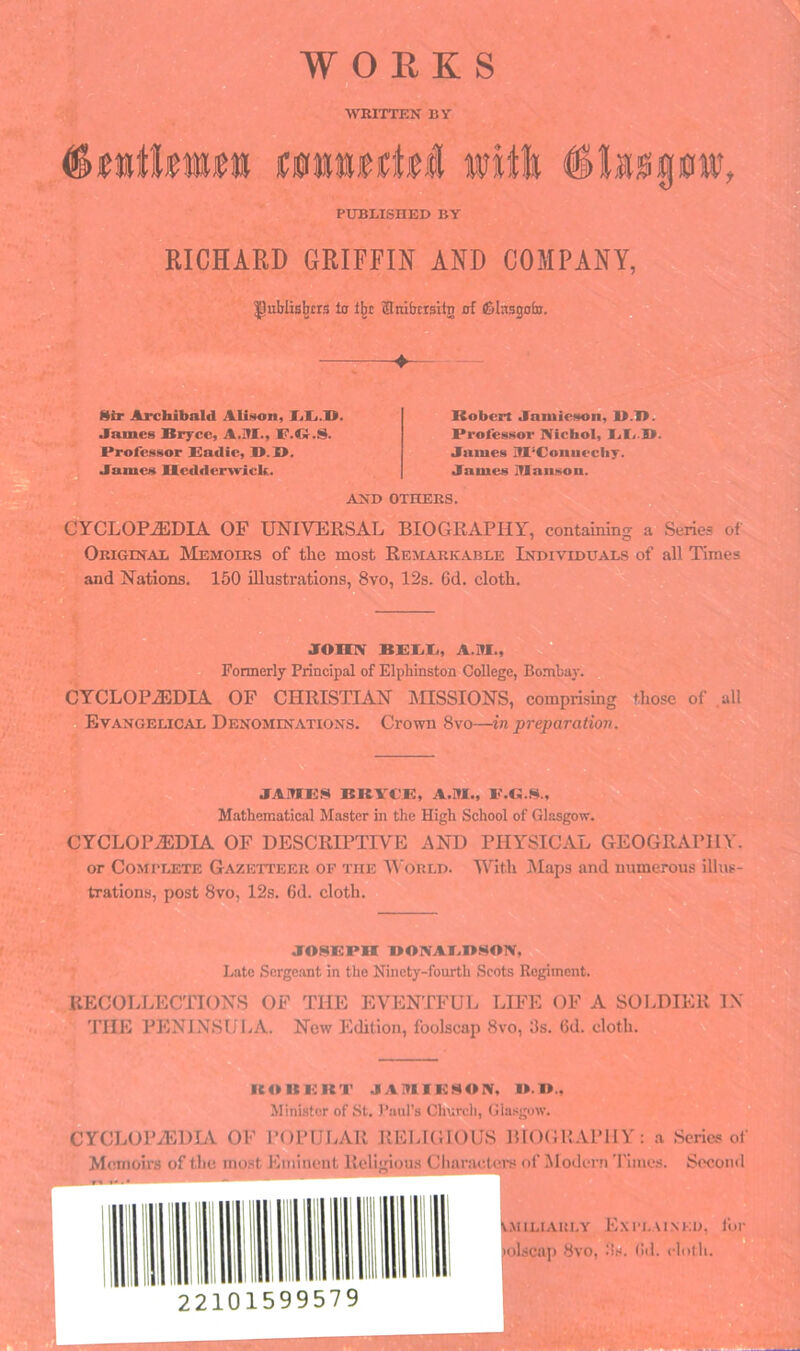 WORKS WRITTEN BY iC0ti«ii:t«l will #I»0g0HJ, PUBLISHED BY RICHARD GRIFFIN AND COMPANY, IJublis^trs ta l^c Hnibcrsiln of iSIasgotn. ♦— IliT Archibald AIi»«on, Tili.'D. James Bryce, A.H1., IF.dir.S. Professor Badie, B.B. ^ James Hcdder\vick. Robert Jamieson, B.B. Professor IVichoI, BB.B. James IfI‘Coiuiecliy. James JTlaiison. AND OTHERS. CYCLOPEDIA OP UNIVERSAL BIOGRAPHY, containing a Series of Original Memoirs of the most Remarkable Individuals of all Times and Nations. 150 illustrations, 8vo, 12s. 6d. cloth. JOIXN BBIiXi, A.M.,^ Formerly Principal of Elphinston College, Bombay. CYCLOPEDIA OF CHRISTIAN mSSIONS, comprising those of all Evangelical Denominations. Crown 8vo—in preparation. JAMBS BKA-CB, A.M., B.G.S., Mathematical Master in the High School of Glasgow. CYCLOPEDIA OF DESCRIPTIVE AND PHYSICAL GEOGRAPHY, or Complete Gazetteer of the World. With ]\Iaps and numerous illus- trations, post 8vo, 12s. (id. cloth. JOSBPH BOIVABBSON, Late Scrge.ant in the Ninety-fourth Scots Regiment. RECOLLECTIONS OF THE EVENTFUL LIFE OF A SOI.DIER IX THE PENINSULA. New Edition, foolscap 8vo, 3s. (id. cloth. ROKBKT JAMIBHOIV. Miiii.stor of St. I’lmrs Church, Gla.'<gow. CYCLOPEDLV OF I’OIMJJ.AR REI.IGIOUS BIOGRAPHY : a Series of M( unoirs of the ino.st Eminent Reli'iicm.s Cliaraeteiv of Modern TIme.s. Second