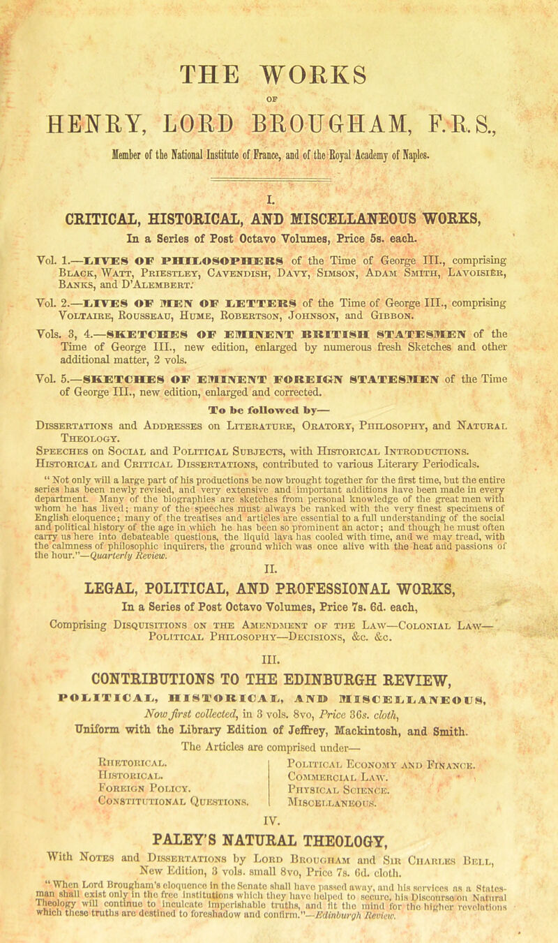 THE WORKS OP HEKRY, LORD BROUGHAM, F.R.S., Member of the National Institnto of France, and of tbe-Bojal Academy of Naples. I, CRITICAL, HISTORICAL, AND MISCELLANEOUS WORKS, In a Series of Post Octavo Volumes, Price 6s. each. Vol. 1.—lilVES OF PHIIiOSOPIBEKS of the Time of George III., comprising Black, Watt, Priestley, Cavendish, Davy, Simson, Adam Smith, Laa'^oisieb, Banks, and D’Alembert; Vol. 2.—IirTES OF ITCEIV OF IiEXTERS of the Time of George III., comprising Voltaire, Rousseau, Hume, Robertson, Johnson, and Gibbon. Vols. 3, 4.—SKETCHES OF EMINENT BRITISH STATESMEN of the Time of George III., new edition, enlarged by numerous fresh Sketches and other additional matter, 2 vols. VoL 5.—SKETCHES OF EMINENT FOREIRN STATESMEN of the Time of George III., new edition, enlarged and corrected. To be followed by— Dissertations and Addresses on Literature, Oratory, Philosophy, and Natural Theology. Speeches on Social and Political Subjects, with Historical Introductions. Historical and Critical Dissertations, contributed to various Literary Periodicals. “ Not only will a large part of his productions he now brought together for the first time, hut the entire series has been newly revised, and very extensive and important additions have been made in every department. Many of the biographies are sketches from personal knowledge of the great men ivith whom he has lived; many of the speeches must always he ranked with the very finest specimens of English eloquence; many of the treatises and articles are essential to a full understanding of the social and political histoi'y of the age in wliich he has been so prominent an actor; and though he must often carry ns here into debateable questions, the liquid lava has cooled with time, and we may tread, with the'calmness of philosophic inquirers, the ground which ivas once alive with the heat and passions of the hour.”—Quarterly Review. II. LEGAL, POLITICAL, AND PROFESSIONAL WORKS, In a Series of Post Octavo Volumes, Price 7s. 6d. each. Comprising Disquisitions on the Amendaiknt of the Law—Colonial Laaa'— Political Philosophy—Decisions, &c. &c. HI. CONTRIBUTIONS TO THE EDINBURGH REVIEW, POEITICAE, H18TOR1CAT., AN® MUSCEEEANEOFS. Nm first collected, in 3 voLs. 8vo, Price 36s. cloth, Uniform with the Library Edition of Jeffrey, Mackintosh, and Smith. The Articles are comprised under— Rhetorical. Historical. Foreign Policy. CoNSTITimONAL Que-stions, Political Economy and FrNAN<;K. CosiMERciAL Law. Physical Science. IM18CELLANEOU.S. IV. PALEY’S NATURAL THEOLOGY, With Notes and Dissertations by Lord Brougham and Sir Charles Bell, New Edition, 3 vols. small 8vo, Price 7s. Gd. cloth. “ When Lord Brougham’s eloquence In tlie Senate Rliall liavc pnsicd away, and lii.s services as a Stnlcs- raan shall o^st only In the free Institutions which they have helped to securo, his Discourse on Natural Iheology will continue to Inculcate Impcrishablo truths, and fit tlio mind for the higher rovointlons which tlicso truths arc destined to foreshadow and conWrm.—Edinburgh Review
