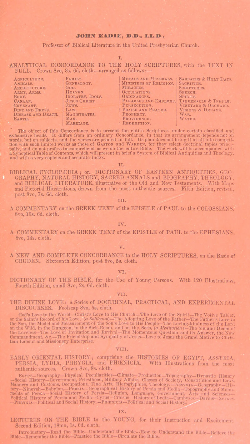 joinv EASiK, Professor of Biblical Literature in the United Presbyterian Church. I. ANALYTICAL CONCORDANCE TO THE HOLY SCRIPTURES, u-ith the TEXT IN FULL. Crown 8vo, 8s. 6d. cloth—arranged as follows:— AORICULTCrKB. 'vi. Family. Metals and Minerals. Sabbaths & Holy Days Asdiaia. , Abchiteciure. * Genealogy. Ministers op Religion. Sacrifice. God. Miracles. Scriptures. AasiT, Arms. Heaven. Occupations. Speech. Body. Idolatry, Idols. ORDINANCE.S. Spirits. Canaan. Jesus Christ. Paraules and Emblems. Tabernacle * Temple. Covenant. Jews. Peusecdtion. Vineyard ik Oechard. Diet and Dress.  Law. Praise and Prayer. Visions & Dream.?. Disease and Death. Magistrates. Prophecy. War. Earth. JIan. Providence. Water. OL Marriage. Redemption. d The object of this Concordance Is to present the entire Scriptures, under certain cla.ssified and exhaustive heads. It differs from an ordinary Concordance, in that its arrangement depends not on words, but on subjects, and tiie verses are printed in full. Its plan does not bring it at all into competi- tion with such limited works as those of Gaston and Wakdisn, for they select doctrinal topics princi- pallv, iind do not profess to comprehend as we do the entire Biltie. Tlie work will be accompanied witli a S)Tioptical Table of Contents, which will present in brief a System of Biblical Antiquities and Theology, and with a very copious and accurate Index. II. a BIBLICAL CYCLOPtEDIA; or, DICTIONARY OF EASTERN ANTIQUITIES. GEO- ■ GRAPHY, NATURAL HISTORY, SACRED ANNALS and BIOGRAPHY, THEOLOGY. f* and BIBLICAL LITERATURE, illustrative of the Old and New Testaments. With Slaps and Pictorial Illustrations, drawn from the most authentic sources. Fifth Edition, revised, post 8vo, 7s. 6d. cloth^^^^^^^ A COMMENTARY on the GREEK TEXT of the EPISTLE of PAUL to the COLOSSIAN.S. 8vo, 10s. 6d. cloth. A COMMENTARY on the GREEK TEXT of the EPISTLE of PAUL to the EPHESI.ANS, 8vo, 14s. cloth. A NEW AND COMPLETE CONCORDANCE to the HOLY SCRIPTURES, on the Basis of CRUDEN. Sixteenth Edition, post 8vo, 5s. cloth, VI. DICTIONARY OF THE BIBLE, for the Use of Young Persons. With 120 Illustrations, Fourth Edition, small 8vo, 2s. 6d. cloth. VII. THE DIVINE LOVT':.- a Series of DOCTRINAL, PRACTICAL, AND EXPERIJIENTAL DISCOURSES. Foolscap 8vo, 5s. cloth. God's Love to the World—Christ’s Love to His Church—Tlie Love of the Spirit—Tlie Votive Tablet, or tiic Saint’s Record of ills Love, (a SoHlo(fup)~yhc Adopting Love of tlie Fattier-Tlie Father’s Love to the Son, the Model and Measurement of the Son’s Love to His People—Tlie Loving-kindness of the l,ord on the Wild, in the Dungeon, in the Sick-Room, and on the Seas, {a Afeilitation)—The Sin and Doom of the Loveler,s—Tile Love of invitation and Revival—The Jloraentous Question and its Answer, the New Commandment, &c.—The Friendship and Sympathy of Josigs—Love to Jesns the Grand Motive to Chris- tian Labour and Missionary Enterprise.‘fiuw VIII. EARLY ORIENTAL HISTORY; comprising tho HISTORIES OF EGYPT, ASSYRIA, PERSI.^ LYDIA, PHRYGIA, .and FHdiNICIA. With Illustrations from the mo.si authentic sources. Crotvn 8vo, 8s. cloth. Egipt—Geography-Physical Peculiarities—Climato—Production—Topograpliy—Dynastic Ilistorv —Social History—Government, Priesthood, Military Altalrs, Cla.ases of Society, Constitution ami Lmvs, Political History of Persia and Media—Cyrus—Crn.'sus—History of Lydia—Gamhyses- —PunYCiA—Political and Social History.—PumsiciA—Political and Social History, Brills—Xer.ve.i. I.\. LECTURES ON TIIE BIBLE to the YOUNG, for their Instruction and Excitement, Second Edition, 18mo, Is. Od. cloth. Introductory—Read tho Bible-Understand the Blhle—How to Understand the Bible—Believe the Bible—Kcmemher tho Bible—Practice the Bible—Circulate the Bible. U