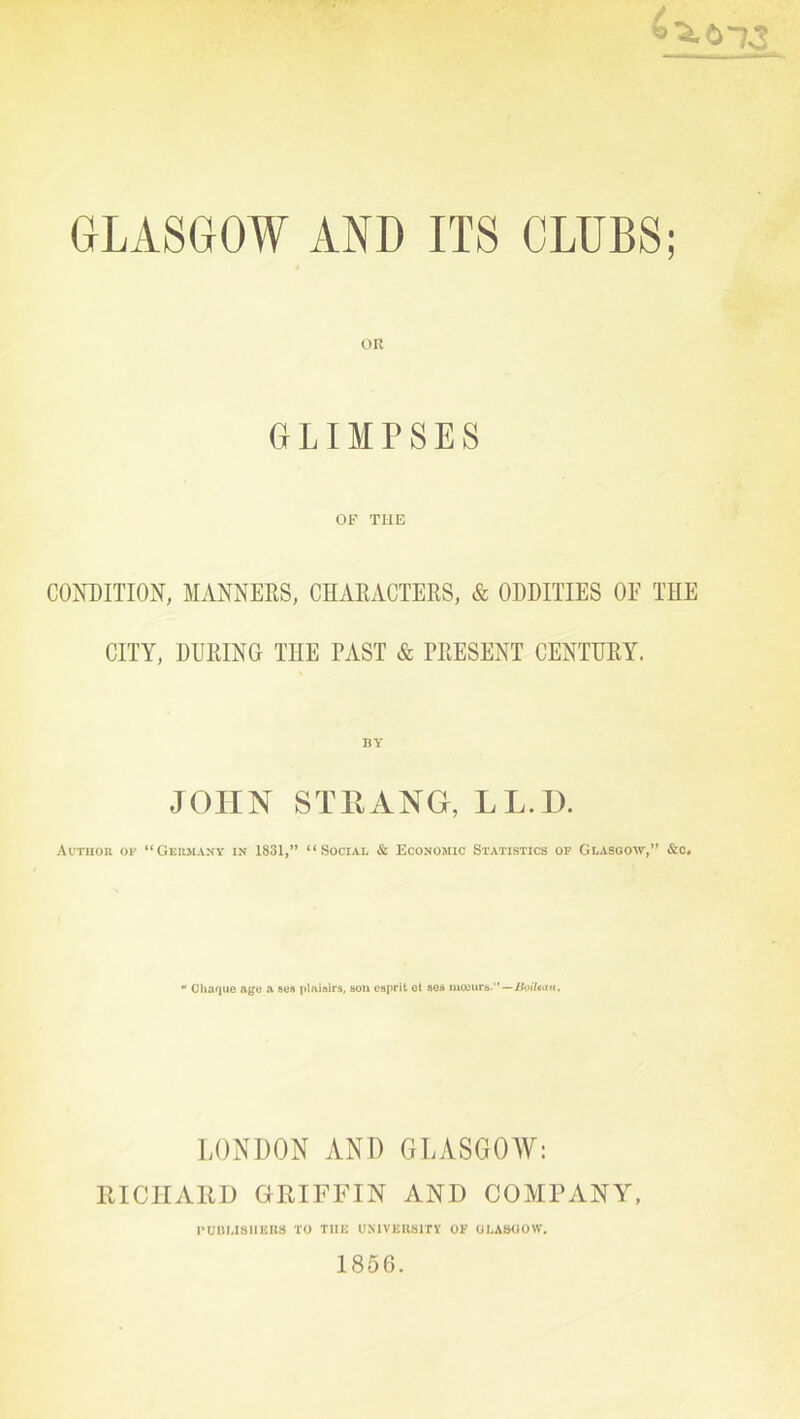 GLIMPSES OP THE CONDITION, MANNEES, CHAEACTERS, & ODDITIES OF THE CITY, DURING THE PAST & PRESENT CENTURY. JOHN STP.ANG, LL.D. Autuor of “Germany in 1831,” ‘‘Social & Economic Statistics of Glasgow,” &c* •* Chaquc age a sea |»lui»ir5, son esprit ot aos mteurs-”— LONDON AND GLASGOW: lUCIIAllD GRIFFIN AND COMPANY, I’UBMSIlIillS TO THIi UMVEItSlTV OF OLA&OOW. 1856.