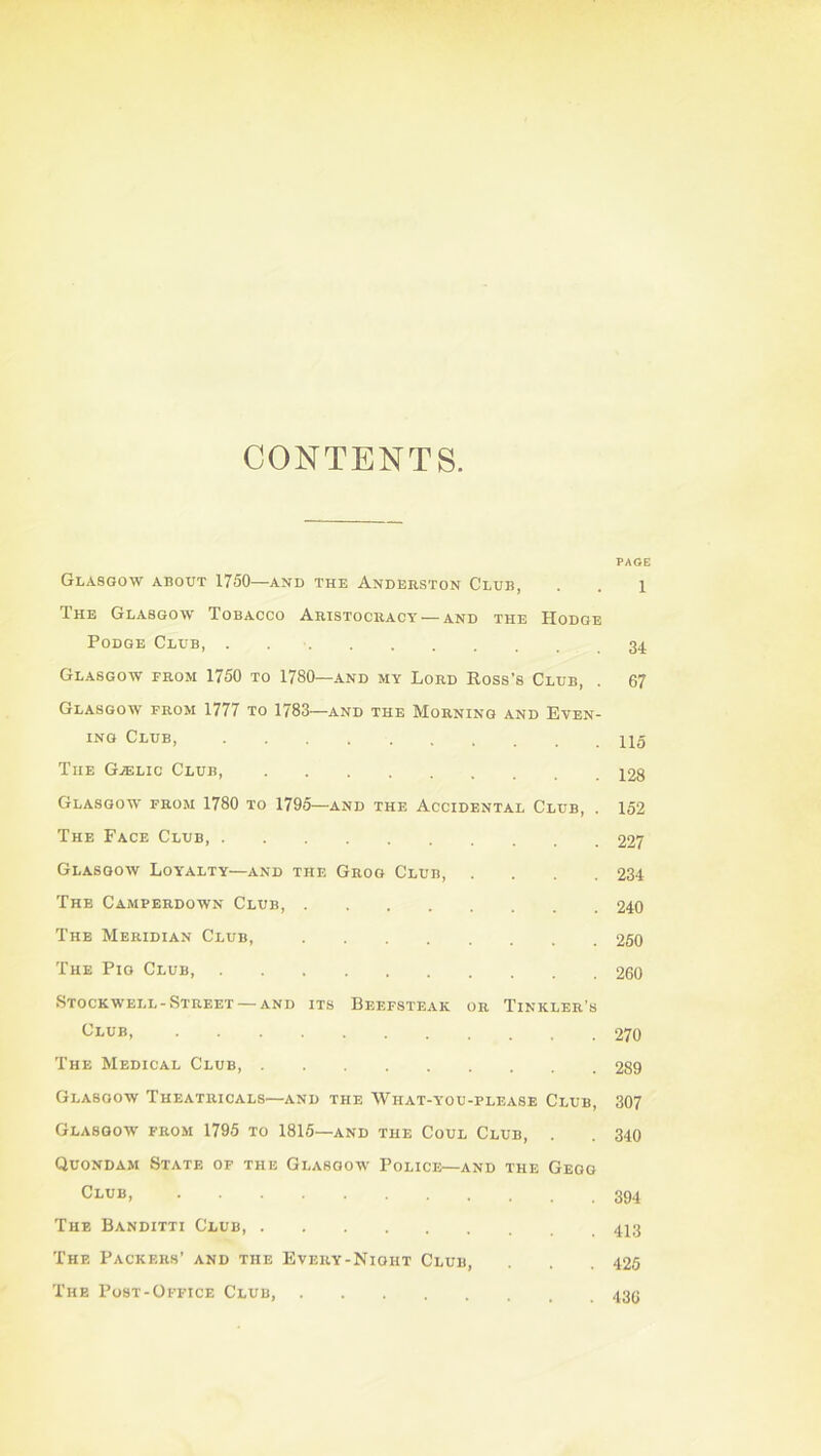 CONTENTS. PAGE Glasgow about 1750—and the Anderston Club, . . i The Glasgow Tobacco Aristocracy — and the Hodge Podge Club, Glasgow from 1750 to 1780—and my Lord Ross's Club, . 67 Glasgow from 1777 to 1783—and the Morning and Even- ing Club, The G.ELIC Club, 428 Glasgow from 1780 to 1795—and the Accidental Club, . 152 The Face Club, 227 Glasgow Loyalty—and the Grog Club, . . . .234 The Camperdown Club, 240 The Meridian Club, 250 The Pig Club, 260 Stockwell-Street — and its Beefsteak or Tinkler’s t^LUB, 270 The Medical Club, 289 Glasgow Theatricals—and the What-you-please Club, 307 Glasgow from 1795 to 1816—and the Coul Club, . . 340 Quondam State of the Glasgow Police—and the Gegg Club, The Banditti Club The Packers’ and the Every-Nioht Club, . . .425 The Post-Office Club,