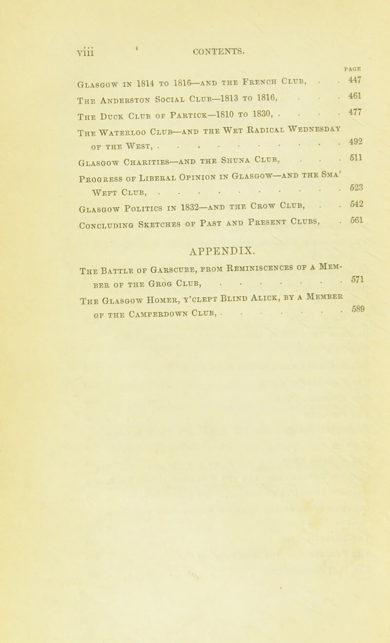 Glasgow in 1814 to 1816—and the French Club, The Anderston Social Cldb—1813 to 1816, The Duck Clhb of Partick—1810 to 1830, . . ■ • The Waterloo Club—and the Wet Radical Wednesday OF THE West, Glasgow Charities—and the Shuna Club, Progress of Liberal Opinion in Glasgow and the Sma Weft Club, Glasgow Politics in 1832—and the Crow Club, Concluding Sketches of Past and Present Clubs, appendix. The Battle of Garscube, from Reminiscences of a Mem- ber OF THE Grog Club, ...•••• The Glasgow Homer, y’clept Blind Alick, by a Member OF THE CAMPERDOWN ClUB, . • PACE 447 461 477 492 511 623 542 661 571 589