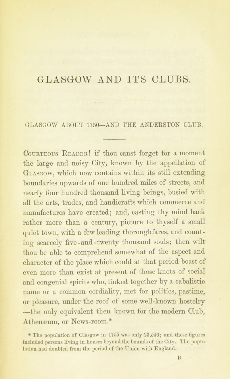 GLASGOW ABOUT 1750—AND THE ANDEESTON CLUB. Courteous Reader! if thou canst forget for a moment the large and noisy City, known by the appellation of Glasgow, which now contains within its still extending boundaries upwards of one himdred miles of streets, and nearly four hundred thousand living beiugs, busied with all the arts, trades, and handicrafts which commerce and manufactures have created; and, casting thy mind back rather more than a century, picture to thyself a small quiet town, with a few Icadiug thoroughfares, and count- ing scarcely five-and-twenty thousand souls; then wdlt thou be able to comprehend somewhat of the aspect and character of the place which could at that period boast of even more than exist at present of those knots of social and congenial spirits who, linked together by a cabalistic name or a common cordiality, met for politics, pastime, or pleasure, imder the roof of some well-known hostelry —the only equivalent then Imown for the modern Club, Athenaeum, or News-room.* * The population of Glasgow in 1765 was only 23,546; and these figures ineluded persons living in houses beyond the bounds of the City. The popu- lation had doubled from the period of the Union with England. E