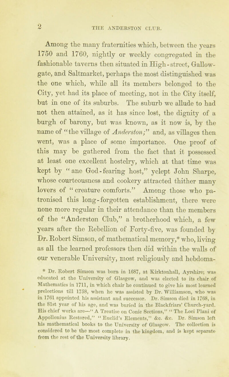 Among the many fraternities whicli, between the years 1750 and 1760, nightly or weeklj’^ congregated in the fashionable taverns then situated in High-street, Gallow- gate, and Saltmarket, perhaps the most distinguished was the one which, while all its members belonged to the City, yet had its place of meeting, not in the City itself, but in one of its suburbs. The suburb we allude to had not then attained, as it has since lost, the dignity of a burgh of barony, but was known, as it now is, by the name of “the village of Anderston;” and, as villages then went, was a place of some importance. One proof of this may be gathered from the fact that it possessed at least one excellent hostelry, which at that time was kept by “ane God-fearing host,” yclept John Sharpe, whose courteousness and cookery attracted thither many lovers of “ creature comforts.” Among those who pa- tronised this long-forgotten establishment, there were none more regular in their attendance than the members of the “Anderston Club,” a brotherhood which, a few years after the Rebellion of Fortj^-five, was foimded by Hr. Robert Simson, of mathematical memory,* who, K^dng as aU the learned professors then did within the walls of our venerable University, most religiously and hebdoma- * Dr. Robert Simson was bom in 1687, at Kirktonball, Ayrshire; was educated at the University of Glasgow, and was elected to its chair of Mathematics in 1711, in which chair he continued to give his most learned prelections till 1758, when he was assisted by Dr. Williamson, who was in 1761 appointed his assistant and successor. Dr. Simson died in 1768, in the 81st year of his age, and was buried in the Blackfriars’ Church-yard. His chief works arc—“ A Treatise on Conic Sections,” “ The Loci Plani of Appollonius Restored,” ” Euclid’s Elements,” &c. &c. Dr. Simson left his mathematical books to the University of Glasgow. The collection is considered to be the most complete in the kingdom, and is kept separate from the rest of the University library.