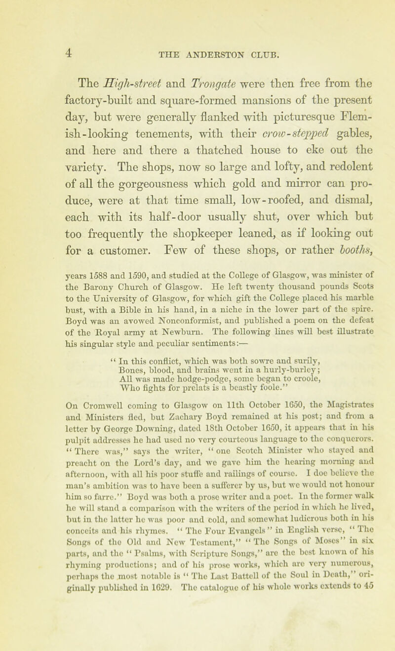 The High-street and Trongate were then free from the factory-built and square-formed mansions of the present day, hut were generally flanked with picturesque Flem- ish-looking tenements, with their crow-stepped gables, and here and there a thatched house to eke out the variety. The shops, now so large and lofty, and redolent of all the gorgeousness which gold and mirror can pro- duce, were at that time small, low-roofed, and dismal, each with its half-door usually shut, over which but too frequently the shopkeeper leaned, as if looking out for a customer. Few of these shops, or rather booths, years 1588 and 1590, and studied at the College of Glasgow, was minister of the Barony Church of Glasgow. He left twenty thousand pounds Scots to the University of Glasgow, for which gift the College placed his marble bust, with a Bible in his hand, in a niche in the lower part of the spire. Boyd was an avowed Nonconformist, and published a poem on the defeat of the Royal army at Newhum. The following lines will best illustrate his singular style and peculiar sentiments;— “ In this conflict, which was both sowre and surily. Bones, blood, and brains went in a hurly-burlcy; AU was made hodge-podge, some began to croole, Who fights for prelats is a beastly foole.” On Cromwell coming to Glasgow on 11th October 1650, the Magistrates and Ministers fled, but Zachary Boyd remained at liis post; and from a letter by George Downing, dated 18th October 1650, it appears that in his pulpit addresses he had used no very courteous language to the conquerors. “ There was,” says the writer, “ one Scotch Minister who stayed and prcacht on the Lord’s day, and wo gave him the hearing morning and afternoon, with all his poor stuft'e and railings of course. I doc believe the man’s ambition was to have been a suflerer by us, but we would not honour him so farre.” Boyd was both a prose writer and a poet. In the former walk he will stand a comparison with the writers of the period in wliich he lived, but in the latter he was poor and cold, and somewhat ludicrous both in his conceits and his rhymes. “ The Four Evangels ” in English verse, “ The Songs of tho Old and New Tc.stamcnt,” “The Songs of Moses” in six parts, and the “ Psalms, with Scripture Songs,” arc the best known of his rhyming productions; and of his prose works, which arc very numerous, perhaps the most notable is “ 'The Last Battell of the Soul in Death,” ori- ginally published in 1629. The catalogue of his whole works extends to 45