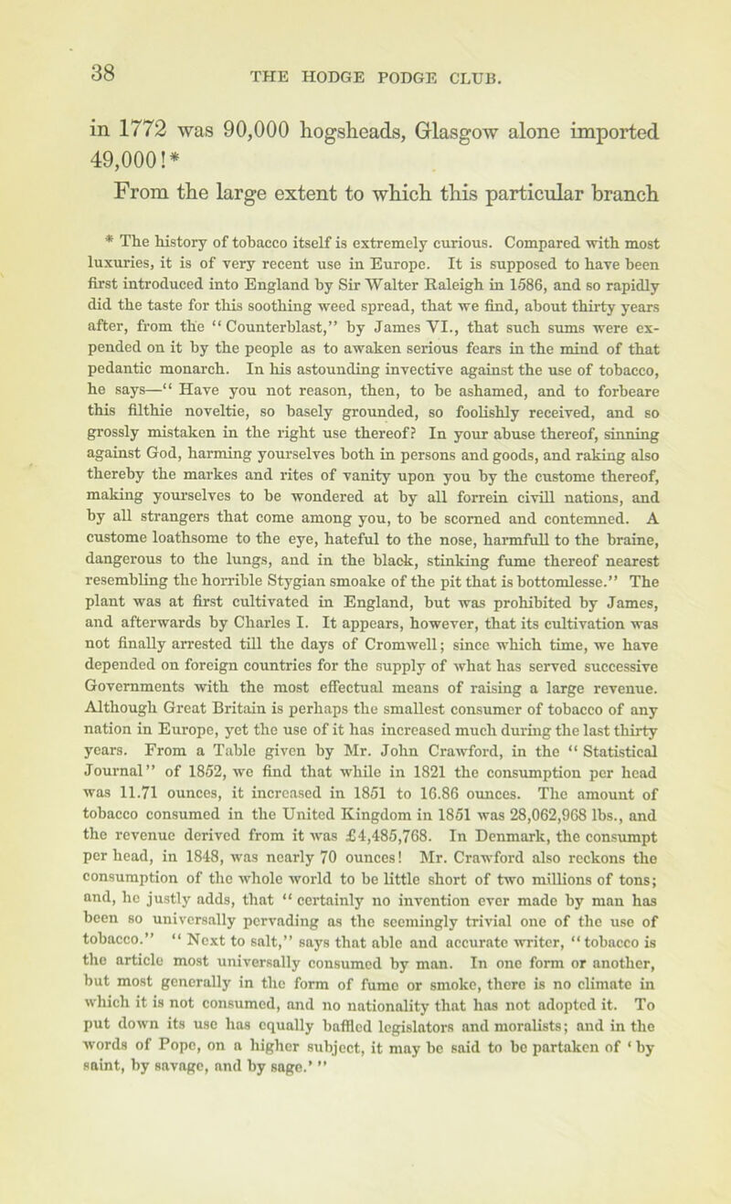 in 1772 was 90,000 hogsheads, Grlasgow alone imported 49,000!* From the large extent to which this particular branch * The history of tobacco itself is extremely curious. Compared with most luxuries, it is of very recent use in Europe. It is supposed to have been first introduced into England by Sir Walter Raleigh in 1586, and so rapidly did the taste for this soothing weed spread, that we find, about thirty years after, from the “ Counterblast,” by James VI., that such sums were ex- pended on it by the people as to awaken serious fears in the mind of that pedantic monarch. In his astounding invective against the use of tobacco, he says—“ Have you not reason, then, to be ashamed, and to forbeare this filthie noveltie, so basely grounded, so foolishly received, and so grossly mistaken in the right use thereof? In your abuse thereof, sinning against God, harming yourselves both in persons and goods, and raking also thereby the markes and rites of vanity upon you by the custome thereof, making youi’selves to be wondered at by all forrein civill nations, and by all strangers that come among you, to be scorned and contemned. A custome loathsome to the eye, hateful to the nose, hannfuU to the braine, dangerous to the lungs, and in the black, stinking fume thereof nearest resembling the horrible Stygian smoake of the pit that is bottomlesse.” The plant was at first cultivated in England, but was prohibited by James, and afterwards by Charles I. It appears, however, that its cultivation was not finally arrested till the days of Cromwell; since which time, we have depended on foreign countries for the supply of what has served successive Governments with the most effectual means of raising a large revenue. Although Great Britain is perhaps the smallest consumer of tobacco of any nation in Europe, yet the use of it has increased much during the last thirty years. From a Table given by Mr. John Crawford, in the “ Statistical Journal” of 1852, we find that while in 1821 the consumption per head was 11.71 ounces, it increased in 1851 to 16.86 omices. The amount of tobacco consumed in the United Kingdom in 1851 was 28,062,968 lbs., and the revenue derived from it was £4,485,768. In Denmark, the consumpt per head, in 1848, was nearly 70 ounces! Mr. Crawford also reckons the consumption of the whole world to be little short of two millions of tons; and, ho justly adds, that “ certainly no invention ever made by man has been so universally pervading as the seemingly trivial one of the use of tobacco.” “ Next to salt,” says that able and accurate writer, “tobacco is the article most universally consumed by man. In one form or another, but most generally in the form of fume or smoko, there is no climate in which it is not consumed, and no nationality that has not adopted it. To put down its use has equally baffled legislators and moralists; and in the words of Pope, on a higher subject, it may be said to be partaken of ‘ by saint, by savage, and by sago.’ ”