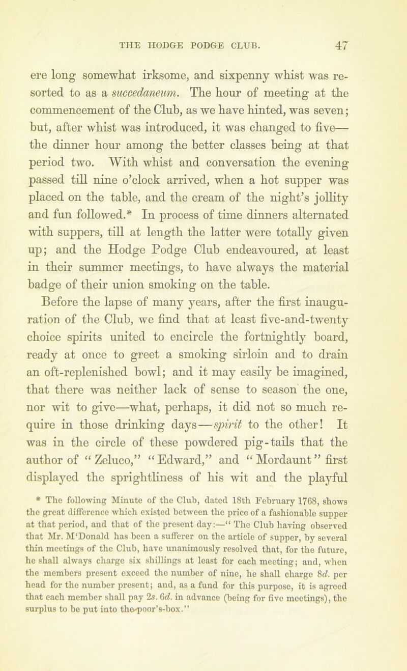 ere long somewhat irksome, and sixpenny whist was re- sorted to as a succedaneum. The hour of meeting at the commencement of the Club, as we have hinted, was seven; but, after whist was introduced, it was changed to five— the dinner houi* among the better classes being at that period two. With whist and conversation the evening passed till nine o’clock arrived, when a hot supper was placed on the table, and the cream of the night’s jollity and fun followed.* In process of time dinners alternated with suppers, till at length the latter were totally given up; and the Hodge Podge Club endeavoru’ed, at least in their summer meetings, to have always the material badge of their tmion smoking on the table. Before the lapse of many years, after the first inaugu- ration of the Club, we find that at least five-and-twenty choice spirits united to encircle the fortnightly board, ready at once to greet a smoking sirloin and to drain an oft-replenished bowl; and it may easily be imagined, that there was neither lack of sense to season the one, nor wit to give—what, perhaps, it did not so much re- quire in those drinking days—spirit to the other! It was in the circle of these powdered pig-tads that the author of “ Zeluco,” “ Edward,” and “ Mordaunt ” first displayed the sprightliness of his wit and the playful • The following Minute of the Club, dated 18th February 1768, shows the great difference which existed between the price of a fashionable supper at that period, and that of the present day;—“ The Club having observed that Mr. M'Donald has been a sufferer on the article of supper, by several thin meetings of the Club, have unanimously resolved that, for the future, he shall always charge six shillings at least for each meeting; and, when the members present exceed the number of nine, he shall charge 8t^. per head for the number present; and, as a fund for this purpose, it is agreed that each member shall pay 2s. Qd. in advance (being for five meetings), the surplus to be put into tho-i)oor’s-box. ”