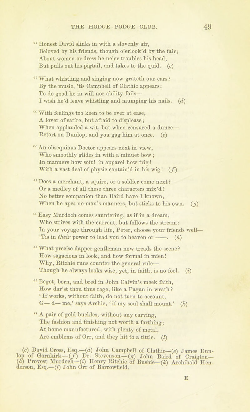 Honest David slinks in with a slovenly air, Beloved by his friends, though o’erlook’d by the fair; About ■women or dress he ne’er troubles his head, But pulls out his pigtail, and takes to the quid, (c) “ What whisthag and singing no-w grateth our ears? By the music, ’tis Campbell of Clathic appears; To do good he in will nor ability fails— 1 wish he’d leave whistling and mumping his nails, (d) “ With feelings too keen to be ever at ease, A lover of satire, but afraid to displease; When applauded a wit, but when censured a dunce— Retort on Dunlop, and you gag bi'm at once, (e) “ An obsequious Doctor appears next in -view, Who smoothly glides in with a minuet bow; In manners how soft! in apparel how trig! With a vast deal of physic contain’d in his wig! (/) “ Does a merchant, a squire, or a soldier come next ? Or a medley of aU these three characters mix’d? No better companion than Baid have I known. When he apes no man’s manners, but sticks to his own. (gr) “ Easy Murdoch comes sauntering, as if in a dream. Who strives ■with the current, but follows the stream: In your voyage through life, Peter, choose your friends well— ’Tis in their power to lead you to heaven or . (A) “ What precise dapper gentleman now treads the scene? How sagacious in look, and how formal in mien I Why, Ritchie runs counter the general rule— Though he always looks ■wise, yet, in faith, is no fool, (f) “ Begot, born, and bred in John CaMn’s meek faith. How dar’st thou thus rage, like a Pagan in wrath ? ‘ If works, ■without faith, do not turn to account, G— d— me,’ says Archie, ‘ if my soul shall mount.’ (A) “ A pair of gold buckles, without any car^ving. The fashion and finishing not worth a farthing; At home manufactured, with plenty of metal. Are emblems of Orr, and they hit to a tittle. (1) (c) David Cross, Esq.—(rf) John Campbell of Clathic—(e) James Dun- lop of Gamkirk—(/) Dr. Stevenson-(^r) John Baird of Craigton— (/i) Provost Murdoch—(*) Henry Ritchie of Busbie—(/t) Archibald Hen- derson, Esq.—(1) John Orr of Barrowficld. E