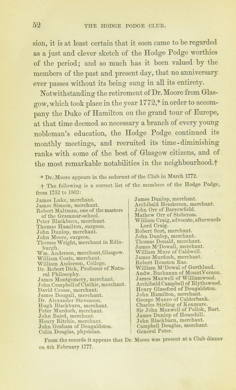 sion, it is at least certain, that it soon came to be regarded as a just and clever sketch of the Hodge Podge worthies of the period; and so much has it been valued by the members of the past and present day, that no anniversary ever passes without its being sung in all its entirety. Notwithstanding the retirement of Dr. Moore from Grlas- gow, which took place in the year 1772,* in order to accom- pany the Duke of Hamilton on the grand tour of Europe, at that time deemed so necessary a branch of every young nobleman’s education, the Hodge Podge continued its monthly meetings, and recruited its time-diminishing ranks with some of the best of Grlasgow citizens, and of the most remarkable notabilities in the neighhourhood.f * Dr. Moore appears in the sederunt of the Club in March 1772. ■j- The following is a correct list of the members of the from 1752 to 1802: James Luke, merchant. James Simson, merchant. Robert Maltman, one of the masters of the Grammar-school. Peter Blackburn, merchant. Thomas Hamilton, surgeon. John Dunlop, merchant. John Moore, surgeon. Thomas Wright, merchant in Edin- burgh. Wm. Anderson, merchant,Glasgow. William Coats, merchant. William Anderson, College. Dr. Robert Dick, Professor of Natu- ral Philosophy. James Montgomery, merchant. J ohn Campbell of Clathic, merchant. David Crosse, merchant. James Dougall, merchant. Dr. Alexander Stevenson. Hugh Blackburn, merchant. Peter Mxirdoch, merchant. John Baird, merchant. Henry Ritchie, merchant. John Graham of Dougaldston. Colin Douglas, physician. I From the records it appears that Dr, on 4th February 1777- Hodge Podge, James Dunlop, merchant. Archibald Henderson, merchant. John Orr of Barrowfield. Mathew Orr of Stobeross. William Craig, advocate, afterwards Lord Craig. Robert Scot, merchant. John Dunlop, merchant. Thomas Donald, merchant. James M'DowaU, merchant. William Mure of Caldwell. James Murdoch, merchant. Robert Houston Rac. William M'Dowal of Garthland. Andw. Buchanan of MountVemon. James Maxwell of Williamwood. Archibald Campbell of Blj’thswood. Henry Glassford of Dougaldston. John Hamilton, merchant. George Munro of Calderbank. Charles Stirling of Kenmure. Sir John Maxwell of Pollok, Bart. James Dunlop of Ilouschill. Joiin Blackburn, merchant. Campbell Douglas, merchant. General Peter. Moore was present at a Club dimier