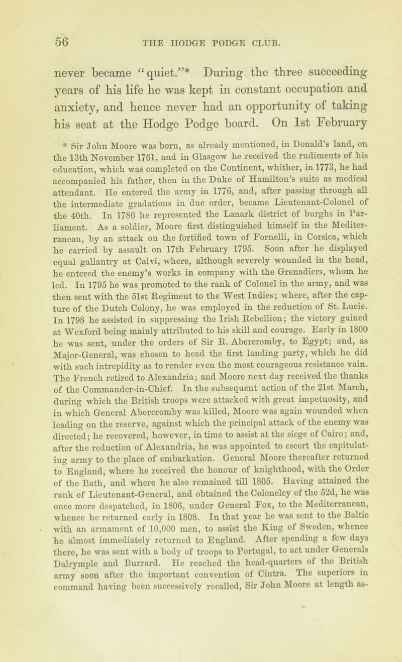 never became “quiet.”* During the three succeeding years of his life he was kept in constant occupation and. anxiety, and. hence never had an opportunity of taking his seat at the Hodge Podge board. On 1st February * Sir John Moore was born, as already mentioned, in Donald’s land, on the 13th November 1761, and in Glasgow he received the rudiments of his education, which was completed on the Continent, whither, in 1773, he had accompanied his father, then in the Duke of Hamilton’s suite as medical attendant. He entered the army in 1776, and, after passing through aU the intermediate gradations in due order, became Lieutenant-Colonel of the 40th. In 1786 he represented the Lanark district of burghs in Par- liament. As a soldier, Moore first distinguished himself in the Mediter- ranean, by an attack on the fortified town of ForncUi, in Corsica, which he carried by assault on 17th February 1795. Soon after he displayed equal gallantry at Calvi, where, although severely wmmded in the head, he entered the enemy’s works in company with the Grenadiers, whom he led. In 1795 he was promoted to the rank of Colonel in the army, and was then sent with the 51st Regiment to the West Indies; where, after the cap- ture of the Dutch Colony, he was employed in the reduction of St. Lucie. In 1798 he assisted in suppressing the Irish Rebellion; the victory gained at Wexford being mainly attributed to his skiU and courage. Early in 1800 he was sent, under the orders of Sir R. Abercromby, to Egypt; and, as Major-General, was chosen to head the first landing party, which he did with such intrepidity as to render even the most courageous resistance vain. The French retired to Alexandria; and Moore next day received the thanks of the Commandcr-in-Chief. In the subsequent action of the 21st March, during which the British troops were attacked with great impetuosity, and in which General Abercromby was killed, Moore was again wounded when leading on the reserve, against which the principal attack of the enemy was directed; he recovered, however, in time to assist at the siege of Cairo; and, after the reduction of Alexandria, he was appointed to escort the capitulat- ing army to the place of embarkation. General Moore thereafter returned to England, where he received the honour of knighthood, with the Order of the Bath, and where he also remained till 1805. Having attained the rank of Lieutenant-General, and obtained the Colonelcy of the 52d, he was once more despatched, in 1806, under General Fox, to the Mediterranean, whence he returned early in 1808. In that year he was sent to the Baltic with an armament of 10,000 men, to assist the King of Sweden, whence ho almost immediately returned to England. After spending a few days there, he was sent with a body of troops to Portugal, to act under Generals Dalrymplo and Burrard. He reached the head-quarters of the British army soon after the important convention of Ciiitra. The superiors in command having been successively recalled. Sir John Moore at length as-