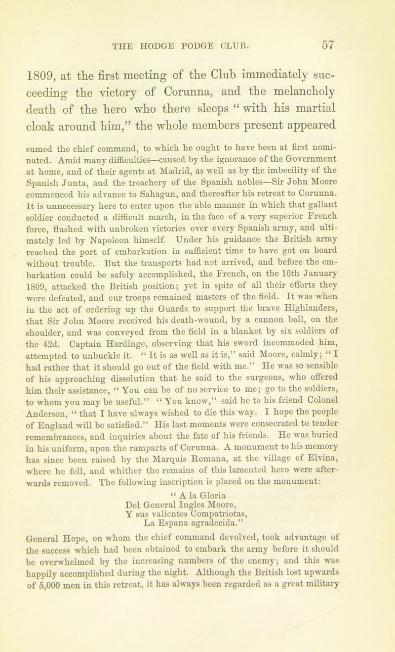 1809, at the first meeting of the Club immediately suc- ceeding the victory of Corunna, and the melancholy death of the hero who there sleeps “ with his martial cloak around him,” the whole members present appeared sTimed the chief command, to which he ought to have been at first nomi- nated. Amid many difficulties—caused by the ignorance of the Government at home, and of their agents at Madrid, as well as by the imbecility of the Spanish Junta, and the treachery of the Spanish nobles—Sir John Moore commenced his advance to Sahagun, and thereafter his retreat to Corunna. It is unnecessary here to enter upon the able manner in which that gallant soldier conducted a difficult march, in the face of a veiyr superior French force, fiushed with unbroken victories over every Spanish army, and ulti- mately led by Napoleon himself. Under his guidance the British army reached the port of embarkation in sufficient time to have got on board without trouble. But the transports had not arrived, and before the em- barkation could be safely accomplished, the French, on the 16th J anuary 1809, attacked the British position; yet in spite of all their efibrts they were defeated, and our troops remained masters of the field. It was when in the act of ordering up the Guards to support the brave Highlanders, that Sir John Moore received his death-wound, by a cannon baU, on the shoulder, and was conveyed from the field in a blanket by six soldiers of the 42d. Captain Hardinge, observing that his sword incommoded him, attempted to unbuckle it. “ It is as well as it is,” said Moore, calmly; “ I had rather that it should go out of the field with me.” He was so sensible of his approaching dissolution that he said to the surgeons, who offered him their assistance, “ You can be of no service to me; go to the soldiers, to whom you may be useful.” “ You know,” said he to his fi'iend Colonel Anderson, “ that I have always wished to die this way. I hope the people of England wiU be satisfied.” His last moments were consecrated to tender remembrances, and inquiries about the fate of his friends. He was buried in hi'ti uniform, upon the ramparts of Corunna. A monument to his memory has since been raised by the Marquis Romana, at the village of Elvina, where he fell, and whither the remains of this lamented hero were after- wards removed. The following inscription is placed on the monument; “ A la Gloria Del General Ingles Moore, Y sus vaUentes Compatriotas, La Espana agradecida.” General Hope, on whom the chief command devolved, took advantage of the success which had been obtained to embark the army before it should bo overwhelmed by the increasing numbers of the enemy; and this was happily accomplished during the night. Although the British lost upwards of 6,000 men in this retreat, it has always been regarded as a great military