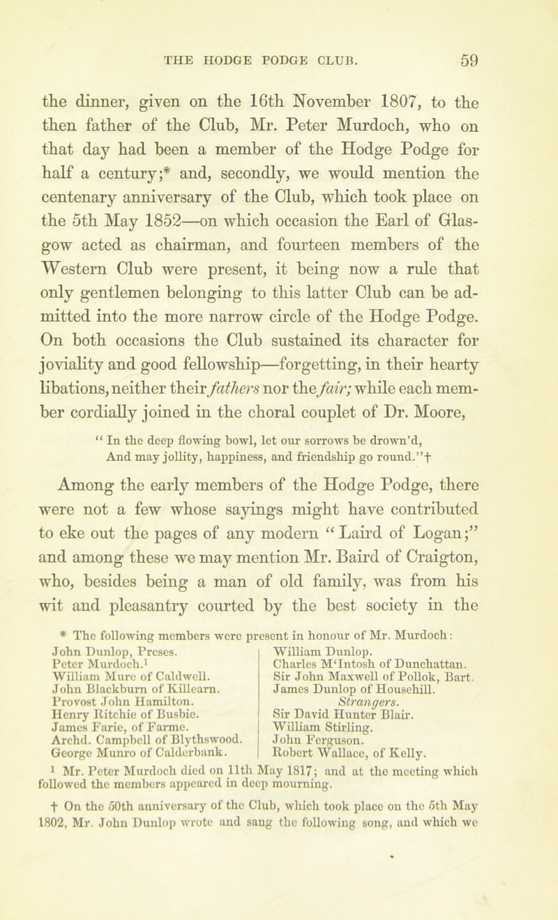 the dinner, given on the 16th November 1807, to the then father of the Club, Mr. Peter Murdoch, who on that day had been a member of the Hodge Podge for half a century;* and, secondly, we would mention the centenary anniversary of the Club, which took place on the 5th May 1852—on which occasion the Earl of Glas- gow acted as chairman, and fourteen members of the Western Club were present, it being now a rule that only gentlemen belonging to this latter Club can be ad- mitted into the more narrow circle of the Hodge Podge. On both occasions the Club sustained its character for joviality and good fellowship—forgetting, m their hearty libations, neither their fathers nor thefair; while each mem- ber cordially joined in the choral couplet of Dr. Moore, “ In the deep flowing bowl, let our sorrows be drown’d, And may jollity, happiness, and friendship go ronnd.”f Among the early members of the Hodge Podge, there were not a few whose sayings might have contributed to eke out the pages of any modern “ Laird of Logan;” and among these we may mention Mr. Baird of Craigton, who, besides being a man of old family, was from his wit and pleasantry courted by the best society in the * The following members were pr John Dunlop, Proses. Peter Murdoch.^ William Mure of Caldwell. John Blackburn of Killcam. Provost John Hamilton. Henry Ritchie of Busbio. James Farie, of Farme. Archd. Campbell of Blythswood. George Munro of Calderbank. 1 Mr. Peter Murdoch died on 11th followed the members appeared in de ent in honour of Mr. Murdoch: William Dunlop. Charles M‘Intosh of Dunchattan. Sir John Maxwell of PoUok, Bart. James Dunlop of HousehiU. Strangers. Sir David Hunter Blair. William Stirling. John Ferguson. Robert Wallace, of Kelly. ay 1817; and at the meeting which mourning. t On the doth anniversary of the Club, which took place on the 6th May 1802, Mr. John Dunlop wrote and sang the following song, and which we