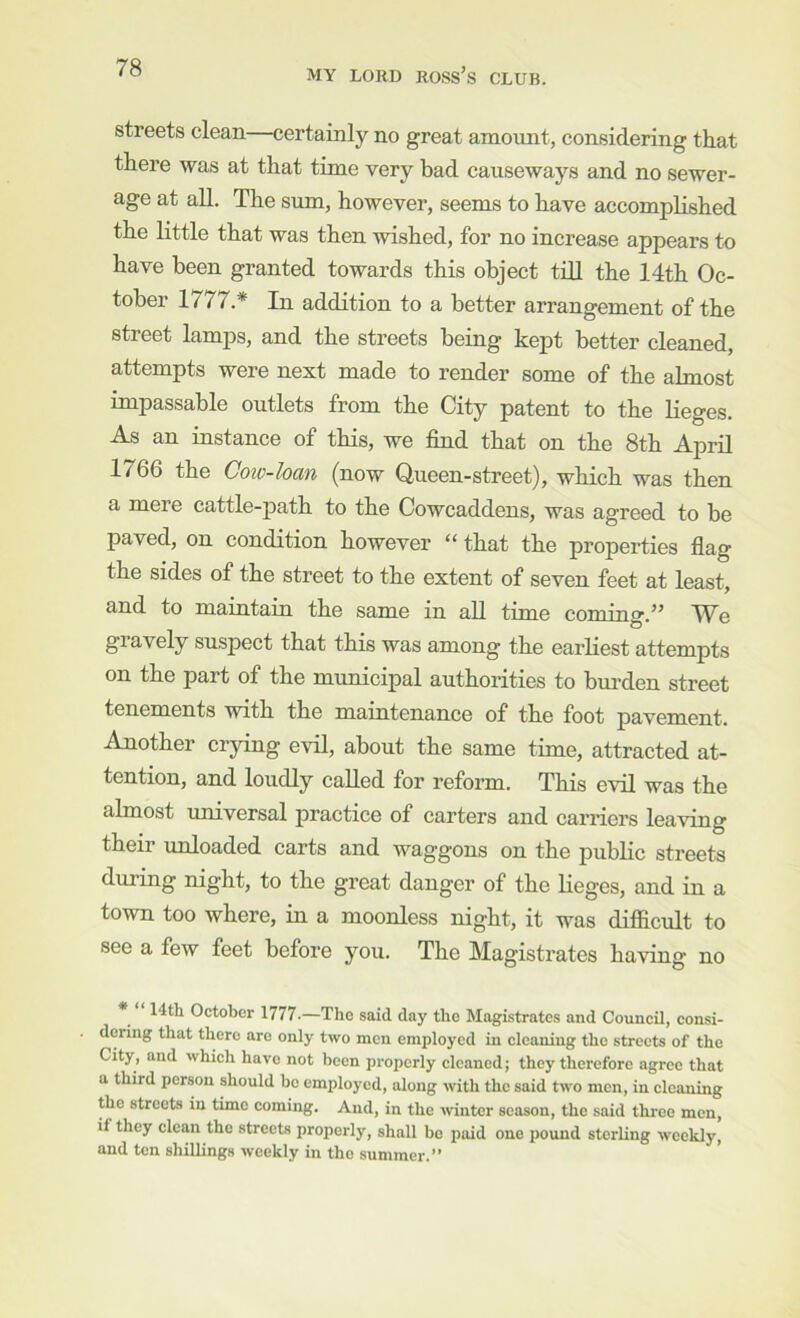 streets clean—certainly no great amount, considering that there was at that time very bad causeways and no sewer- age at all. The sum, however, seems to have accomplished the Httle that was then wished, for no increase appears to have been granted towards this object till the 14th Oc- tober 1777.* In addition to a better arrangement of the street lamps, and the streets being kept better cleaned, attempts were next made to render some of the almost impassable outlets from the City patent to the lieges. As an instance of this, we find that on the 8th April 1766 the Coic-loan (now Queen-street), which was then a mere cattle-path to the Cowcaddens, was agreed to be paved, on condition however “ that the properties flag the sides of the street to the extent of seven feet at least, and to maintaiu the same in aU time coming.” We gi avely suspect that this was among the earliest attempts on the part of the municipal authorities to bm-den street tenements with the maintenance of the foot pavement. Another crying evil, about the same time, attracted at- tention, and loudly called for reform. This evil was the almost universal practice of carters and carriers leaving their unloaded carts and waggons on the public streets during night, to the great danger of the lieges, and in a town too where, in a moonless night, it was difiicult to see a few feet before you. The Magistrates having no 14th October 1777.—The said day the Magistrates and Council, consi- dering that there are only two men employed in cleaning the streets of the City, and which have not been properly cleaned; they therefore agree that a third person should be employed, along with the said two men, in cleaning the streets in time coming. And, in the winter season, the said three men, if they clean the streets properly, shall bo paid one pound sterling weekly, and ten shillings weekly in the summer.”