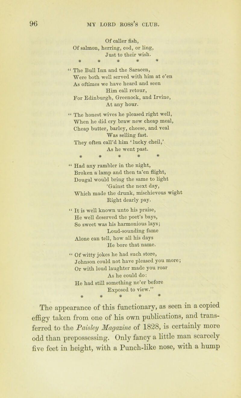 Of caller fish, Of salmon, herring, cod, or ling. Just to their wish. ***** “ The Bull Inn and the Saracen, Were both well served with him at e’en As oftimes we have heard and seen Him call retour. For Edinburgh, Greenock, and Irvine, At any hour. “ The honest wives he pleased right well. When he did cry hraw new eheap meal. Cheap butter, barley, cheese, and veal Was selling fast. They often call’d him ‘ lucky cheil,’ As he went past. ***** “ Had any rambler in the night. Broken a lamp and then ta’en flight, Dougal would bring the same to light ’Gainst the next day, WTiieh made the drunk, mischievous wight Right dearly pay. “ It is weU known unto his praise. He well deserved the poet’s hays. So sweet was his harmonious lays; Loud-sounding fame Alone can tell, how all his days He bore that name. “ Of witty jokes he had such store, Johnson could not have pleased you more; Or with loud laughter made you roar As he could do: He had stiU something ne’er before Exposed to view.” ***** The appearance of this functionary, as seen in a copied effigy taken from one of his own publications, and trans- ferred to the Paisley Magazine of 1828, is certainly more odd than prepossessing. Only fancy a little man scarcely five feet in height, with a Punch-like nose, with a hump