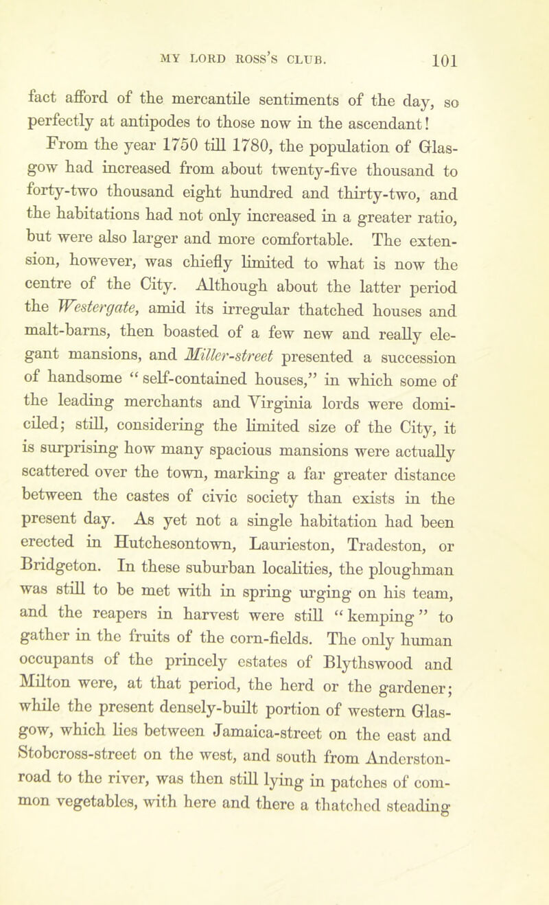 fact afford of the mercantile sentiments of the clay, so perfectly at antipodes to those now in the ascendant! From the year 1750 till 1780, the population of Glas- gow had increased from about twenty-five thousand to forty-two thousand eight hundred and thirty-two, and the habitations had not only increased in a greater ratio, hut were also larger and more comfortable. The exten- sion, however, was chiefly limited to what is now the centre of the City. Although about the latter period the Westergate, armd its irregular thatched houses and malt-barns, then boasted of a few new and really ele- gant mansions, and Miller-street presented a succession of handsome “ self-contained houses,” in which some of the leading merchants and Yirginia lords were domi- ciled; stni, considering the limited size of the City, it is surprising how many spacious mansions were actually scattered over the town, marking a far greater distance between the castes of civic society than exists in the present day. As yet not a single habitation had been erected in Hutchesontown, Laurieston, Tradeston, or Bridgeton. In these suburban localities, the ploughman was still to be met with in spring urging on his team, and the reapers in harvest were still “ kemping ” to gather in the fruits of the corn-fields. The only human occupants of the princely estates of Blythswood and Milton were, at that period, the herd or the gardener; while the present densely-built portion of western Glas- gow, which Hes between Jamaica-street on the east and Stobcross-street on the west, and south from Anderston- road to the river, was then still lying in patches of com- mon vegetables, with here and there a thatclied steading O