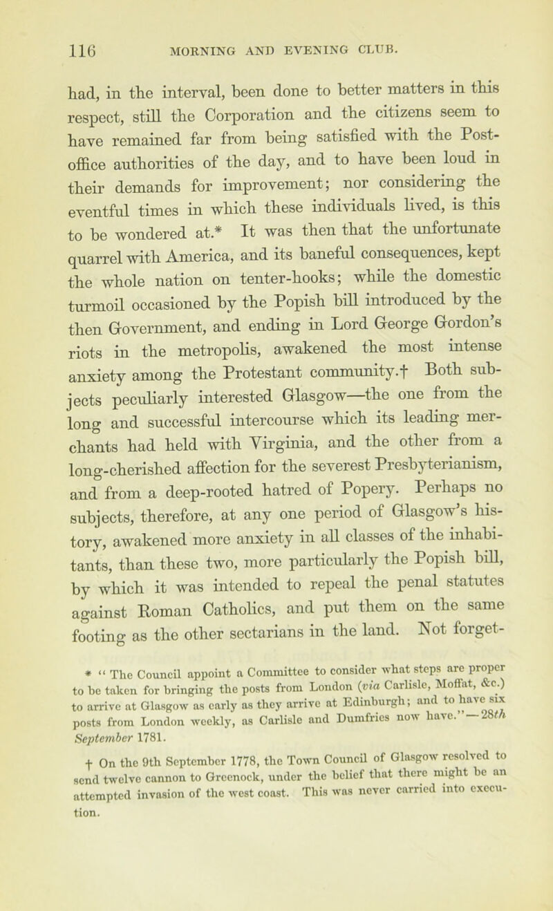 had, in the interval, been done to better matters in this respect, stdl the Corporation and the citizens seem to have remained far from being satisfied with the Post- ofl&ce authorities of the day, and to have been loud in their demands for improvement; nor considering the eventful times in which these individuals lived, is this to be wondered at.* It was then that the unfortunate quarrel with America, and its baneful consequences, kept the whole nation on tenter-hooks; while the domestic turmoil occasioned by the Popish bill introduced by the then Government, and ending in Lord George Gordon’s riots in the metropolis, awakened the most intense anxiety among the Protestant community.f Both sub- jects peculiarly interested Glasgow—the one from the long and successful intercourse which its leading mer- chants had held with Yirginia, and the other from a long-cherished affection for the severest Presbyterianism, and from a deep-rooted hatred of Popery. Perhaps no subjects, therefore, at any one period of Glasgow’s his- tory, awakened more anxiety in all classes of the inhabi- tants, than these two, more particularly the Popish biU, by which it was intended to repeal the penal statutes against Roman Catholics, and put them on the same footing as the other sectarians in the land. Not forget- * “ The Council appoint a Committee to consider what steps are proper to be taken for bringing the posts from London {via Carlisle, Moffat, &c.) to arrive at Glasgow as early as they arrive at Edinburgh; and to posts from London weekly, as Carlisle and Dumfries now have.’ —28fh September 1781. t On the 9th September 1778, the Town CouncU of Glasgow resolved to send twelve cannon to Greenock, under the belief that there might be an attempted invasion of the west coast. This was never carried into execu- tion.