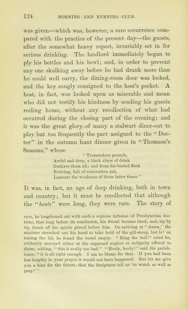 was given—which was, however, a rare occurrence com- pared with the practice of the present day—the guests, after the somewhat heavy repast, invariably set in for serious drinking. The landlord immediately began to ply his bottles and his bowl; and, in order to prevent any one skulking away before he had drank more than he could well carry, the dining-room door was locked, and the key snugly consigned to the host’s pocket. A host, in fact, was looked upon as miserable and mean who did not testify his kindness by sending his guests reeling home, without any recollection of what had occurred during the closing part of the evening; and it was the great glory of many a stalwart diner-out to play but too frequently the part assigned to the “ Doc- tor” in the autumn hunt dinner given in “Thomson’s Seasons,” whose “ Tremendous paunch, Awful and deep, a black abyss of drink Outlives tbem all; and from his buried flock Retiring, full of rumination sad. Laments the weakness of these latter times.” It was, in fact, an age of deep drinking, both in town and country; but it must be recollected that although the “bouts” were long, they were rare. The story of eyes, he lengthened out with such a copious infusion of Presbyterian doc- trine, that long before its conclusion, his friend became tired, and, sip by sip, drank ofl’ the spirits placed before him. On arriving at “Amen,” the minister stretched out his hand to take hold of the gill-stoup, but lo! on raising the lid, he found the vessel empty. “ Ring the bell!” cried he, evidently annoyed either at the supposed neglect or indignity offered to them; adding, “ this is really too bad.” “ Hooly, hooly I ” said the parish- ioner, “ it is all right enough. I am to blame for that. If you had been less lengthy in your prayer it would not have happened. But let me give you a hint for the future, that the Scriptures tell us ‘ to watch as well as pray I’ ”