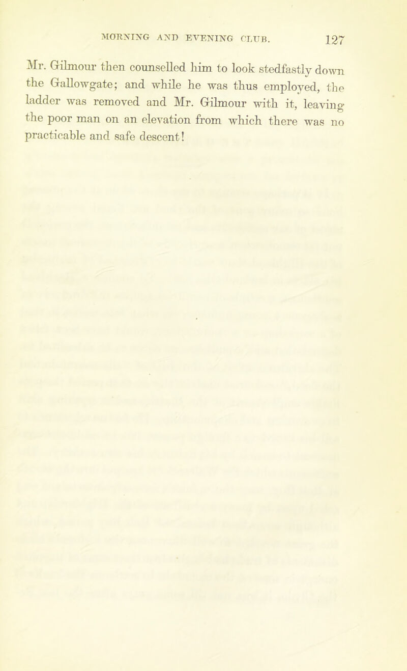 ^Ir. Gilmom' then counselled him to look stedfastly down the Gallowgate; and while he was thus employed, the ladder was removed and Mr. Gilmour with it, leaving the poor man on an elevation from which there was no practicable and safe descent!