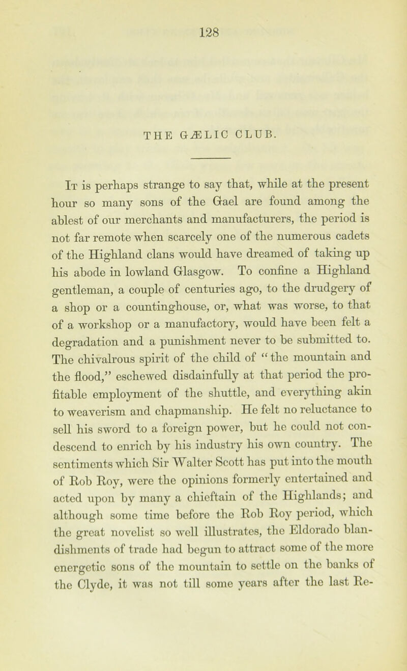 THE G^LIC CLUB. It is perhaps strange to say that, while at the present hour so many sons of the Gael are found among the ablest of our merchants and manufacturers, the period is not far remote when scarcely one of the numerous cadets of the Highland clans would have dreamed of taking up his abode in lowland Glasgow. To coniine a Highland gentleman, a couple of centuries ago, to the drudgery of a shop or a countinghouse, or, what was worse, to that of a workshop or a manufactory, woidd have been felt a degradation and a punishment never to he submitted to. The chivalrous spirit of the child of “ the mountain and the flood,” eschewed disdainfully at that period the pro- fltahle employment of the shuttle, and everything akin to weaverism and chapmanship. He felt no reluctance to sell his sword to a foreign power, but he could not con- descend to enrich by his industry his own country. The sentiments which Sir I'Valter Scott has put into the mouth of Roh Roy, were the opinions formerly entertained and acted upon by many a chieftain of the Highlands; and although some time before the Roh Roy period, which the great novelist so well illustrates, the Eldorado blan- dishments of trade had begun to attract some of the more energetic sons of the mountain to settle on the hanks of the Clyde, it was not till some years after the last Re-