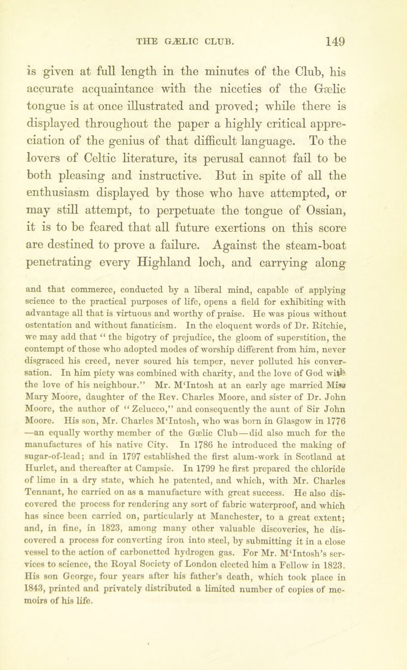 is given at full length, in the minutes of the Club, his accurate acquaintance with the niceties of the Gaelic tongue is at once illustrated and proved; while there is displayed throughout the paper a highly critical appre- ciation of the genius of that difficult language. To the lovers of Celtic literature, its perusal cannot fail to he both pleasing and instructive. But in spite of all the enthusiasm displayed by those who have attempted, or may still attempt, to perpetuate the tongue of Ossian, it is to be feared that all future exertions on this score are destined to prove a failure. Against the steam-boat penetrating every Highland loch, and carrying along and that commerce, conducted by a liberal mind, capable of applying science to the practical purposes of life, opens a field for exhibiting with advantage aU that is virtuous and worthy of praise. He was pious without ostentation and without fanaticism. In the eloquent words of Dr. Ritchie, we may add that “ the bigotry of prejudice, the gloom of superstition, the contempt of those who adopted modes of worship different from him, never disgraced his creed, never soured his temper, never polluted his conver- sation. In him piety was combined with charity, and the love of God witfe the love of his neighbour.” Mr. M'Intosh at an early age married Misa Mary Moore, daughter of the Rev. Charles Moore, and sister of Dr. John Moore, the author of “Zelucco,” and consequently the aunt of Sir John Moore. His son, Mr. Charles M'Intosh, who was born in Glasgow in 1776 —an equally worthy member of the Gaelic Club—did also much for the manufactures of his native City. In 1786 he introduced the making of sugar-of-lcad; and in 1797 established the first alum-work in Scotland at Hurlct, and thereafter at Campsie. In 1799 he first prepared the chloride of lime in a dry state, which he patented, and which, with Mr. Charles Tennant, he carried on as a manufacture with great success. He also dis- covered the process for rendering any sort of fabric waterproof, and which has since been carried on, particularly at Manchester, to a great extent; and, in fine, in 1823, among many other valuable discoveries, he dis- covered a process for converting iron into steel, by submitting it in a close vessel to the action of carbonetted hydrogen gas. For Mr. MTntosh’s ser- vices to science, the Royal Society of London elected him a Fellow in 1823. His son George, four years after his father’s death, which took place in 1843, printed and privately distributed a limited number of copies of me- moirs of his life.