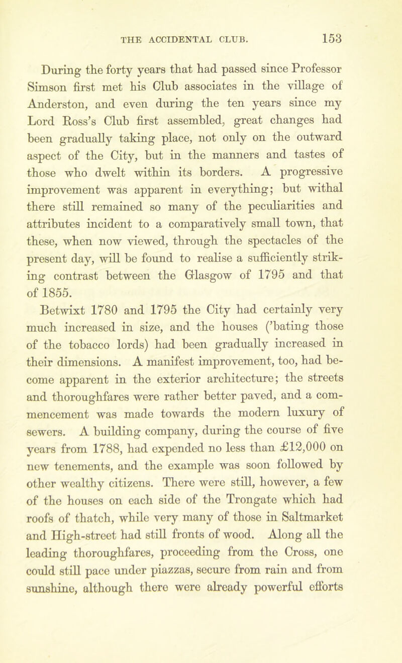 During the forty years that had passed since Professor Simson first met his Club associates in the village of Anderston, and even during the ten years since my Lord Ross’s Club first assembled, great changes had been gradually taking place, not only on the outward aspect of the City, but in the manners and tastes of those who dwelt within its borders. A progressive improvement was apparent in everything; but withal there still remained so many of the peculiarities and attributes incident to a comparatively small town, that these, when now viewed, through the spectacles of the present day, will be found to realise a sufiiciently strik- ina: contrast between the Glasgow of 1795 and that „fl855. Betwixt 1780 and 1795 the City had certainly very much increased in size, and the houses (’bating those of the tobacco lords) had been gradually increased in their dimensions. A manifest improvement, too, had be- come apparent in the exterior architecture; the streets and thoroughfares were rather better paved, and a com- mencement was made towards the modern luxury of sewers. A building company, during the course of five years from 1788, had expended no less than £12,000 on new tenements, and the example was soon followed by other wealthy citizens. There were still, however, a few of the houses on each side of the Trongate which had roofs of thatch, while very many of those in Saltmarket and High-street had stiU fronts of wood. Along all the leading thoroughfares, proceeding from the Cross, one could stiU pace under piazzas, secure from rain and from sunshine, although there were already powerful efforts