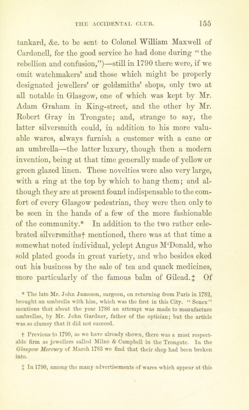 tankard, &c. to be sent to Colonel William Maxwell of CardoneU, for the good service he had done during “ the rebeUion and confusion,”)—still in 1790 there were, if we omit watchmakers’ and those which might be properly designated jewellers’ or goldsmiths’ shops, only two at all notable in Glasgow, one of which was kept by Mr. Adam Graham in King-street, and the other by Mr, Robert Gray in Trongate; and, strange to say, the latter silversmith could, in addition to his more valu- able wares, always furnish a customer with a cane or an umbrella—the latter luxury, though then a modern invention, being at that time generally made of yeUow or green glazed linen. These novelties were also very large, with a ring at the top by which to hang them; and al- though they are at present found indispensable to the com- fort of every Glasgow pedestrian, they were then only to be seen in the hands of a few of the more fashionable of the community.* In addition to the two rather cele- brated shversmithsf mentioned, there was at that time a somewhat noted individual, yclept Angus M'Donald, who sold plated goods in great variety, and who besides eked out his business by the sale of tea and quack medicines, more particularly of the famous bahn of Gilead. J Of * The late Mr. John Jameson, .surgeon, on returning from Paris in 1782, brought an umbrella with him, which was the first in this City. “ Senex” mentions that about the year 1786 an attempt was made to manufacture umbrellas, by Mr. John Gardner, father of the optician; but the article was so clumsy that it did not .succeed. t Previous to 1790, as we have already shown, there was a most respect- able firm as jewellers called Milne & Campbell in the Trongate. In the Glasgow Mercury of March 1783 we find that their shop had been broken into. X In 1790, among the many advertisements of wares which appear at this