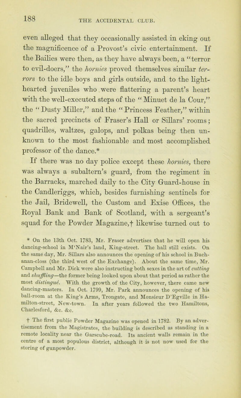 THE ACCIDENTAL CLUB. even, alleged that they occasionally assisted in eking out the magnificence of a Provost’s civic entertainment. If the Bailies were then, as they have always been, a “terror to evil-doers,” the hornies proved themselves similar ter- rors to the idle boys and girls outside, and to the light- hearted juveniles who were flattering a parent’s heart with the well-executed steps of the “ Minuet de la Cour,” the “ Dusty Miller,” and the “ Princess Feather,” within the sacred precincts of Fraser’s Hall or Sillars’ rooms; quadrilles, waltzes, galops, and polkas being then un- known to the most fashionable and most accomplished professor of the dance.* If there was no day poKce except these hornies, there was always a subaltern’s guard, from the regiment in the Barracks, marched daily to the City Guard-house in the Candleriggs, which, besides furnishing sentinels for the Jail, Bridewell, the Custom and Exise Offices, the Royal Bank and Bank of Scotland, with a sergeant’s squad for the Powder Magazme,t likewise turned out to * On the 13th Oct. 1783, Mr. Fraser advertises that he 'will open his dancing-school in M'Nair’s land, King-street. The hall stiU exists. On the same day, Mr. Sillars also announces the opening of his school in Buch- anan-closs (the third ■west of the Exchange). About the same time, Mr. Campbell and Mr. Dick were also instructing both sexes in the art of cutting and shuffling—the former being looked upon about that period as rather the most distingud. With the growth of the City, however, there came new dancing-masters. In Oct. 1799, Mr. Park announces the opening of his ball-room at the King’s Arms, Trongatc, and Monsieur D’EgvUle in Ha- mil ton-street, Now-town. In after years followed the two Hamiltons, Charlosford, &c. &c. ■f’ The first public Powder Magazine was opened in 1782. By an adver- tisement from the Magistrates, the building is described as standing in a remote locality near the Garscubo-road. Its ancient walls remain in the centre of a most populous district, although it is not now used for the storing of gunpowder.