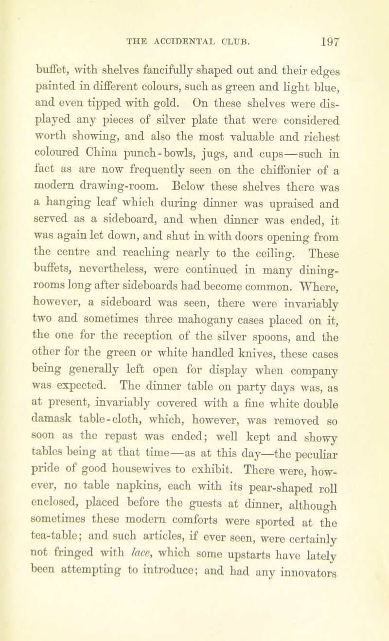 birffet, with shelves fancifully shaped out and their edges painted in different colours, such as green and Light blue, and even tipped wdth gold. On these shelves were dis- played any pieces of silver plate that were considered worth showring, and also the most valuable and richest coloured China pimch-bowls, jugs, and cups—such in fact as are now frequently seen on the chiffonier of a modern drawing-room. Below these shelves there was a hanging leaf which during dinner was upraised and served as a sideboard, and when dinner was ended, it was again let down, and shut in with doors opening from the centre and reaching nearly to the ceiling. These buffets, nevertheless, were continued in many dining- rooms long after sideboards had become common. Where, however, a sideboard was seen, there were invariably two and sometimes three mahogany cases placed on it, the one for the reception of the silver spoons, and the other for the green or white handled knives, these cases being generally left open for display when company was expected. The dinner table on party days was, as at present, invariably covered with a fine white double damask table-cloth, which, however, was removed so soon as the repast was ended; well kept and showy tables being at that time—as at this day—the peculiar pride of good housewives to exhibit. There were, how- ever, no table napkins, each with its pear-shaped roll enclosed, placed before the guests at dinner, althouo-h sometimes these modern comforts were sported at the tea-table, and such articles, if ever seen, were certainly not fringed with lace, which some upstarts have lately been attempting to introduce; and had any innovators