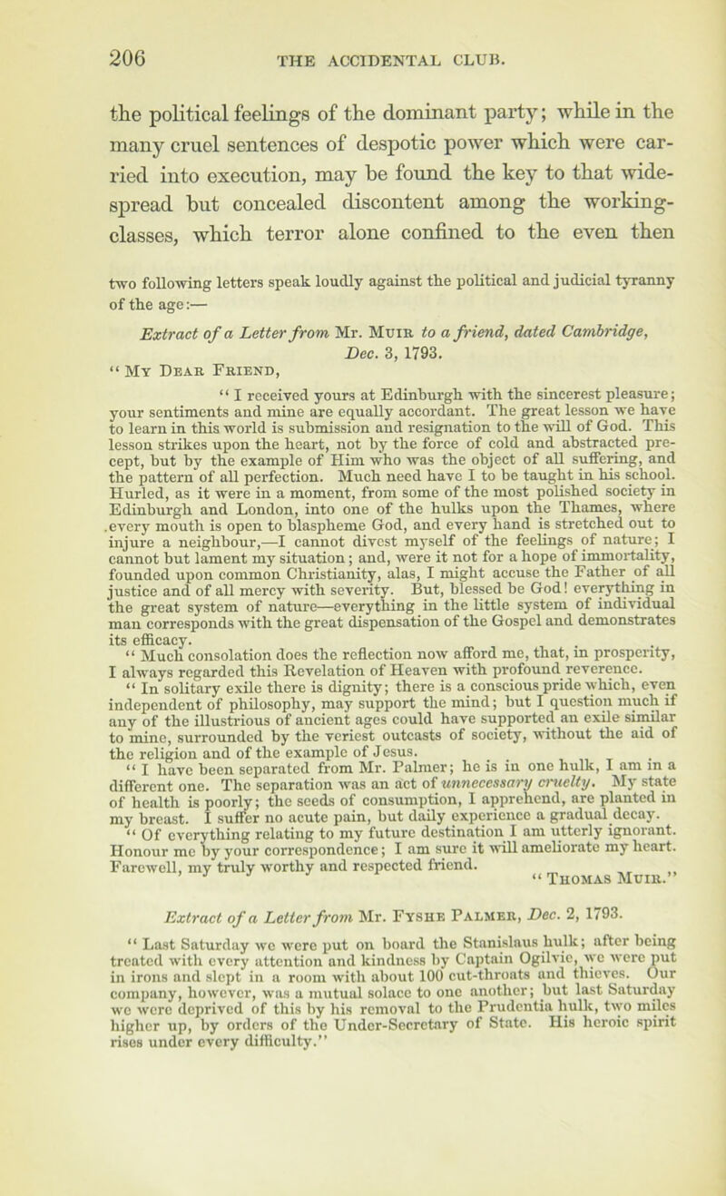 the poKtical feelings of the dominant party; while in the many cruel sentences of despotic power which were car- ried into execution, may be found the key to that wide- spread but concealed discontent among the working- classes, which terror alone confined to the even then two following letters speak loudly against the political and judicial tyranny of the age:— Extract of a Letter from Mr. Mum to a friend, dated Cambridge, Dec. 3, 1793. “ My Dbab Friend, “ I received yours at Edinburgh with the sincerest pleasure; your sentiments and mine are equally accordant. The great lesson we have to learn in this world is submission and resignation to the will of God. This lesson strikes upon the heart, not by the force of cold and abstracted pre- cept, but by the example of Him who was the object of aU suffeMg, and the pattern of all perfection. Much need have I to be taught in his school. Hurled, as it were in a moment, from some of the most polished society in Edinburgh and London, into one of the hulks upon the Thames, where .every mouth is open to blaspheme God, and every hand is stretched out to injure a neighbour,—I cannot divest myself of the feeUngs of nature; I cannot but lament my situation; and, were it not for a hope of immortality, founded upon common Christianity, alas, I might accuse the Father of all justice and of all mercy with severity. But, blessed be God! everything in the great system of nature—everything in the little system of individual man corresponds with the great dispensation of the Gospel and demonstrates its efficacy. “ Much consolation does the reflection now afibrd me, that, m prosperity, I always regarded this Revelation of Heaven with profound reverence. “ In solitary exile there is dignity; there is a conscious pride which, even independent of philosophy, may support the mind; but I question much if any of the illustrious of ancient ages could have supported an exile similar to mine, surrounded by the veriest outcasts of society, without the aid of the religion and of the example of Jesus. “ I have been separated from Mr. Palmer; he is in one hulk, I am in a different one. The separation was an act of unnecessary cnielty. My state of health is poorly; the seeds of consumption, I apprehend, are planted in my breast. I suffer no acute pain, but daily experience a gradual decay. “ Of everything relating to my future destination I am utterly ignorant. Honour me by your correspondence; I am sure it will ameliorate my heart. Farewell, my truly worthy and respected friend. ’ “ Thomas Muir.” Extract of a Letter from Mr. Fyshe Palmer, Dec. 2, 1793. “ Last Saturday we were put on board the Stanislaus hulk; after being treated with every attention and kindness by Captain Ogilvic, >yc were put in irons and .slept in a room with about 100 cut-throats and thieves. Our comjiany, however, was a mutual solace to one another; but last Saturday we were deprived of this by his removal to the Prudentia hulk, tiyo miles higher up, by orders of the Undcr-Secrctary of State. His heroic spirit rises under every difficulty.”