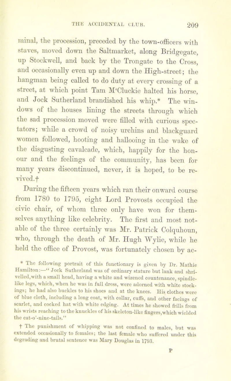 minal, the procession, preceded by the town-officers with staves, moved down the Saltmarket, along Bridgegate, up Stockwell, and back by the Trongate to the Cross, and occasionally even up and down the High-street; the hangman being called to do duty at every crossing of a street, at which point Tam M'Clnckie halted his horse, and Jock Sutherland brandished his whip.* The win- dows of the houses Ihiing the streets through which the sad procession moved were filled with curious spec- tators; while a crowd of noisy urchins and blackguard women followed, hooting and hallooing in the wake of the disgusting cavalcade, which, happily for the hon- our and the feelings of the community, has been for many years discontinued, never, it is hoped, to be re- vived, f Dm’ing the fifteen years which ran their onward course from 1780 to 1795, eight Lord Provosts occupied the civic chair, of whom three only have won for them- selves anything like celebrity. The first and most not- able of the three certainly was Mr. Patrick Colquhoun, who, through the death of Mr. Hugh Wylie, while he held the office of Provost, was fortunately chosen by ac- * The following portrait of this functionary is given by Dr. Mathie Hamilton:—“ Jock Sutherland was of ordinary stature but lank and shri- velled,with a small head, having a white and wizened countenance, spindle- like legs, which, when he was in full dross, were adorned with white stock- ings ; he had also buckles to his shoes and at the knees. His clothes were of blue cloth, including a long coat, with collar, culFs, and other facings of scarlet, and cocked hat with white edging. At times ho showed hulls from his wrists reaching to the knuckles of his skeleton-like fingers,which wielded the cat-o’-ninc-tails.” t The punishment of whipping was not confined to males, but was extended occasionally to females; the last female who suffered under this degrading and brutal sentence was Mary Douglas in 1793. P