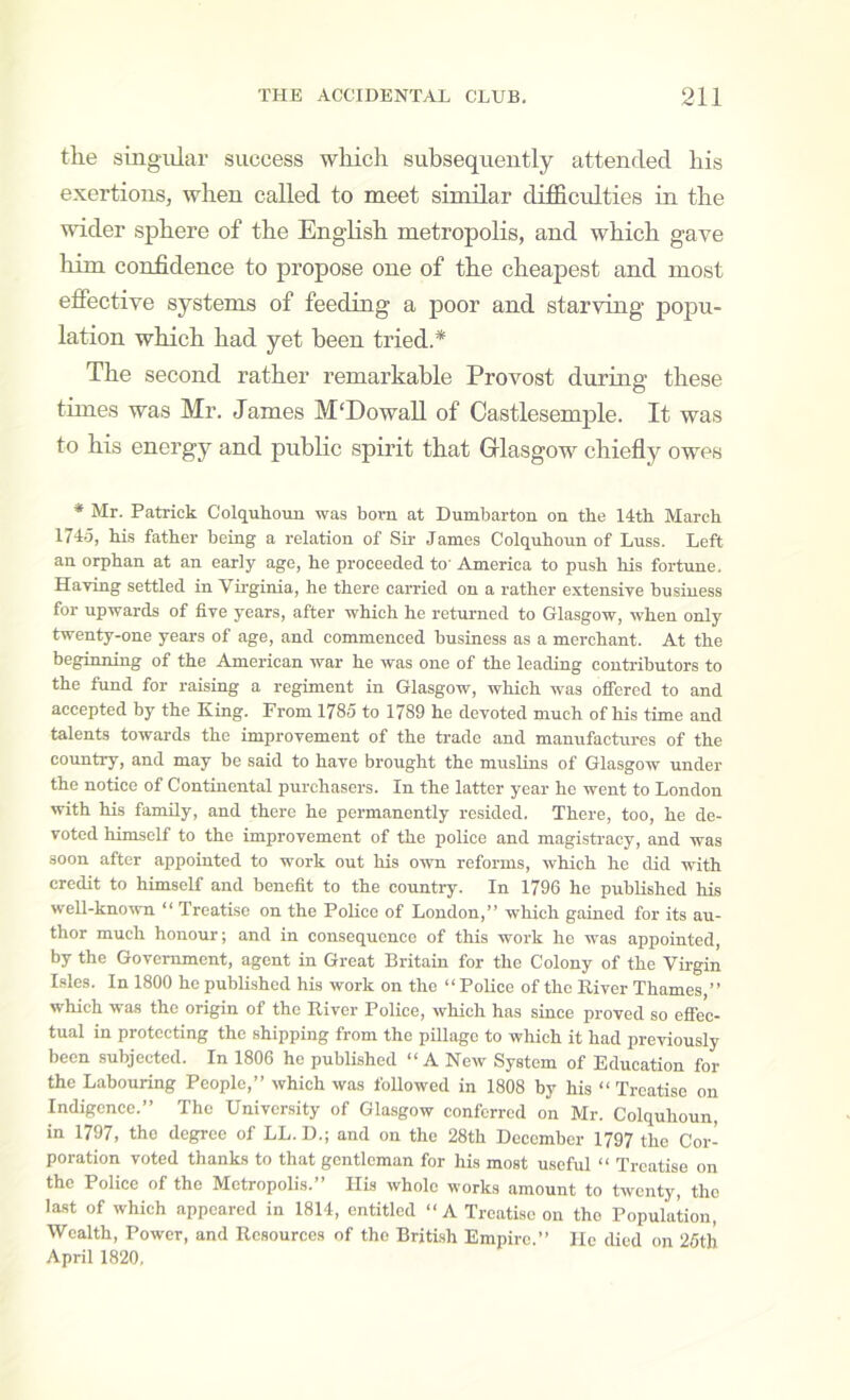 the singular success which subsequently attended his exertions, when called to meet similar difficrdties in the wider sphere of the Enghsh metropolis, and which gave liim confidence to propose one of the cheapest and most efiective systems of feeding a poor and starving popu- lation which had yet been tried.* The second rather remarkable Provost during these times was Mr. James M'Dowall of Castlesemple. It was to his energy and public spirit that Glasgow chiefly owes * Mr. Patrick Colquhoun was boi-n at Dumbarton on the 14th March 174.5, his father heing a relation of Sir James Colquhoun of Luss. Left an orphan at an early age, he proceeded to' America to push his fortune. Having settled in Virginia, he there carried on a rather extensive business for upwards of five years, after which he returned to Glasgow, when only twenty-one years of age, and commenced business as a merchant. At the beginning of the American war he was one of the leading contributors to the fund for raising a regiment in Glasgow, which was offered to and accepted by the King. From 1785 to 1789 he devoted much of his time and talents towards the improvement of the trade and manufactui-es of the country, and may be said to have brought the muslins of Glasgow under the notice of Continental purchasers. In the latter year he went to London with his family, and there he permanently resided. There, too, he de- voted himself to the improvement of the police and magisti-acy, and was soon after appointed to work out his own reforms, which he did with credit to himself and benefit to the country. In 1796 he published his well-known “ Treatise on the PoKce of London,” which gained for its au- thor much honour; and in consequence of this work he was appointed, by the Government, agent in Great Britain for the Colony of the Virgin I.sles. In 1800 he published his work on the ‘‘Police of the River Thames,” which was the origin of the River Police, which has since proved so effec- tual in protecting the shipping from the pillage to which it had previously been subjected. In 1806 he published ‘‘ A New System of Education for the Labouring People,” which was foUowed in 1808 by his “ Treatise on Indigence.” The Univcr.sity of Glasgow conferred on Mr. Colquhoun, in 1797, the degree of LL. D.; and on the 28th December 1797 the Cor- poration voted thanks to that gentleman for his most useful “ Treatise on the Police of the Metropolis.” Ilis whole works amount to twenty, the la.st of which appeared in 1814, entitled ‘‘A Treatise on the Population, Wealth, Power, and Resources of the British Empire.” lie died on 25th April 1820.