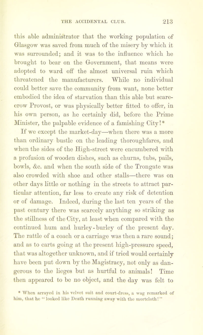 this able administrator that the working population of Glasgow was saved from much of the misery by which it was sinrounded; and it was to the influence which he brought to bear on the Government, that means were adopted to ward off the almost universal ruin which tkreatened the manufacturers. While no individual coidd better save the community from want, none better embodied the idea of starvation than this able but scare- crow Provost, or was physically better fltted to offer, in his oivn person, as he certainly did, before the Prime Minister, the palpable evidence of a famishing City!* If we except the market-day—when there was a more than ordinary bustle on the leading thoroughfares, and when the sides of the High-street were enciunbered with a profusion of wooden dishes, such as churns, tubs, pails, bowls, &c. and when the south side of the Trongate was also crowded -with shoe and other stalls—there was on other days little or nothing in the streets to attract par- ticidar attention, far less to create any risk of detention or of damage. Indeed, during the last ten years of the past century there was scarcely anything so striking as the stilhiess of the City, at least when compared with the continued hum and hurley - hurley of the present day. The rattle of a coach or a carriage was then a rare sound; and as to carts going at the present high-pressure speed, that was altogether unknown, and if tried would certainly have been put down by the Magistracy, not only as dan- gerous to the lieges but as hurtful to animals! Time then appeared to be no object, and the day was felt to * When arrayed in his velvet suit and court-dress, a wag remarked of him, that he “ looked like Death running away with the mortcloth! ”