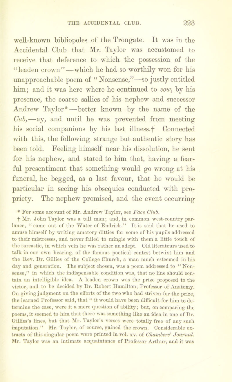 well-known bibliopoles of the Trongate. It was ia tbe Accidental Club that Mr. Taylor was accustomed to receive tbat deference to which the possession of the “leaden crovm”—which he had so worthily won for his unapproachable poem of “ Nonsense,”—so justly entitled him; and it was here where he continued to coiv, by his presence, the coarse sallies of his nephew and successor Andrew Taylor*—better known by the name of the Cub,—ay, and until he was prevented from meeting liis social companions by his last iHaess.f Connected with this, the following strange but authentic story has been told. Feeling himself near his dissolution, he sent for his nephew, and stated to him that, having a fear- ful presentiment that something would go wrong at his funeral, he begged, as a last favour, that he would be particular in seeing his obsequies conducted with pro- priety. The nephew promised, and the event occurring * For some account of Mr. Andrew Taylor, see Face Cluh. t Mr. John Taylor was a tall man; and, in common west-country par- lance, “ came out of the Water of Endidck.” It is said that he used to amuse himself hy writing amatory ditties for some of his pupils addressed to their mistresses, and neyer failed to mingle with them a little touch of the sarca.stic, in which vein he was rather an adept. Old literateurs used to talk in our own hearing, of the famous poetical contest betwixt him and the Rev. Dr. Gillies of the College Church, a man much esteemed in his day and generation. The subject chosen, was a poem addressed to “ Non- sense,” in which the indispensable condition was, that no line should con- tain an intelligible idea. A leaden crown was the prize proposed to the victor, and to be decided by Dr. Robert Hamilton, Professor of Anatomy. On giving judgment on the eflbrts of the two who had striven for the prize, the learned Professor said, that “ it would have been difficult for him to de- termine the case, were it a mere question of ability; but, on comparing the poems, it seemed to him that there was something like an idea in one of Dr. Gillies’s lines, but that Mr. Taylor’s verses were totally free of any such imputation.” Mr. Taylor, of cour.se, gained the crown. Considerable ex- tracts of this singular poem were printed in vol. xv. of Chambers’ Journal. Mr. Taylor was an intimate acqriaintancc of Professor Arthur, and it was