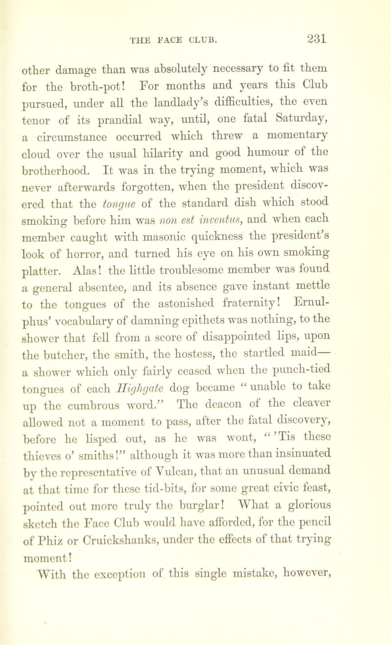 other damage than was absolutely necessary to fit them for the hroth-pot! For months and years this Club pursued, under all the landlady’s difficulties, the even tenor of its prandial way, rmtil, one fatal Saturday, a circumstance occurred which threw a momentary cloud over the usual hilarity and good humour of the brotherhood. It was in the trying moment, which was never afterwards forgotten, when the president discov- ered that the tongue of the standard dish which stood smoking before him was non est inventus, and when each member caught with masonic quickness the president’s look of horror, and turned his eye on his own smoking platter. Alas! the little troublesome member was found a general absentee, and its absence gave instant mettle to the tongues of the astonished fraternity! Ernul- phus’ vocahidary of damning epithets was nothing, to the shower that fell from a score of disappointed bps, upon the butcher, the smith, the hostess, the startled maid a shower which only fairly ceased when the punch-tied tongues of each Ilighgate dog became “ unable to take up the cumbrous word.” The deacon of the cleaver allowed not a moment to pass, after the fatal discovery, before he lisped out, as he was wont, “’Tis these thieves o’ smiths!” although it was more than insinuated by the representative of Vulcan, that an unusual demand at that time for these tid-bits, for some great civic feast, pointed out more tridy tlie burglar! What a glorious sketch the Face Club would have affbrded, for the pencil of Phiz or Cruickshanks, under the effects of that trying moment! With the exception of this single mistake, however.