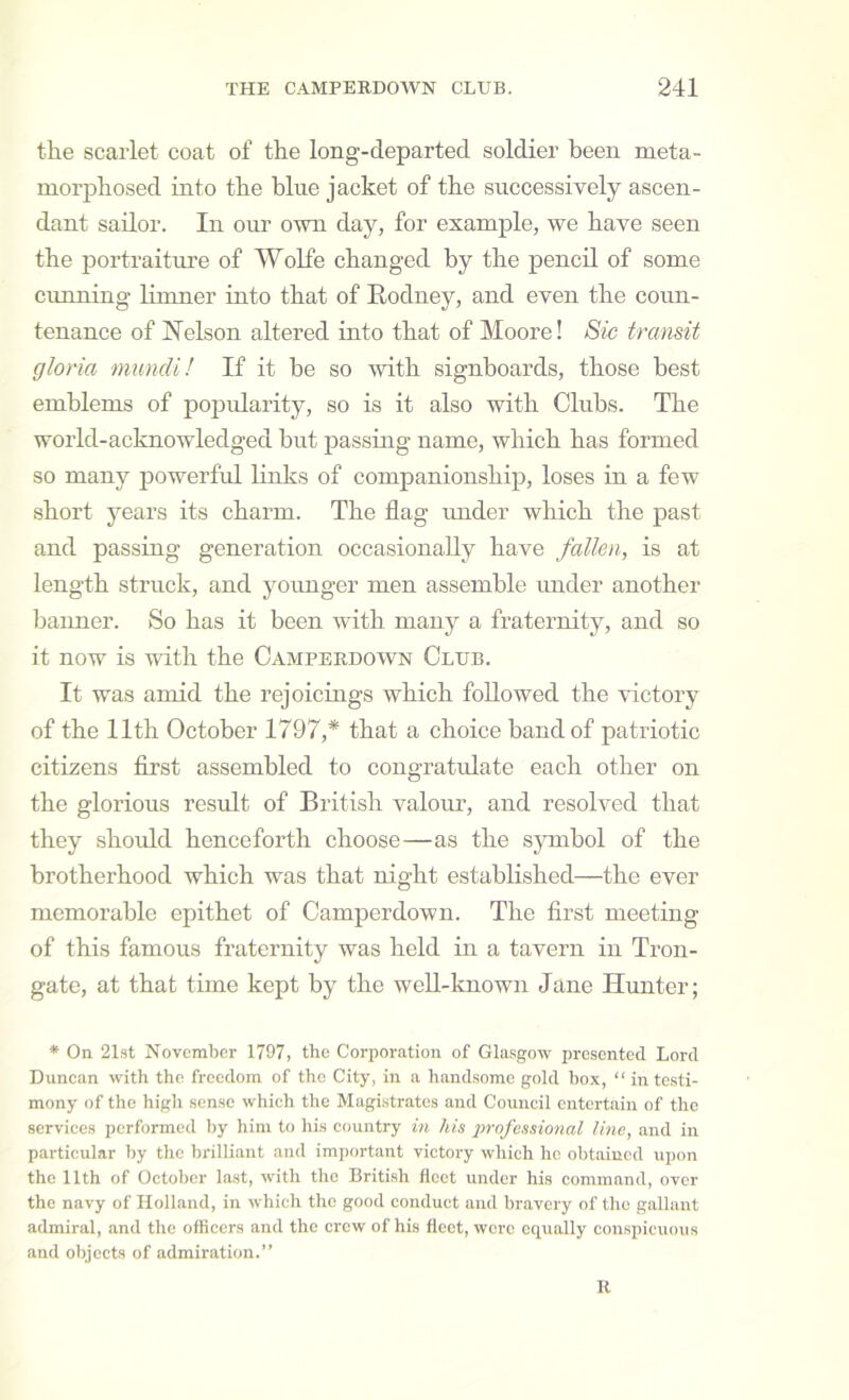 the scarlet coat of the long-departed soldier been meta- morphosed into the blue jacket of the successively ascen- dant sailor. In our own day, for example, we have seen the portraiture of Wolfe changed by the pencil of some cunning limner into that of Rodney, and even the coun- tenance of Nelson altered into that of Moore! Sic transit gloria mundil If it be so with signboards, those best emblems of popularity, so is it also with Clubs. The world-acknowledged but passing name, which has formed so many powerful links of companionship, loses in a few short years its charm. The flag imder which the past and passing generation occasionally have fallen, is at length struck, and younger men assemble imder another baimer. So has it been with many a fraternity, and so it now is udth the Camperdown Club. It was amid the rejoicings which followed the victory of the Ilth October 1797,* that a choice band of patriotic citizens first assembled to congratidate each other on the glorious result of British valour, and resolved that they shoidd henceforth choose—as the symbol of the brotherhood which was that night established—the ever memorable epithet of Camperdown. The first meeting of this famous fraternity was held in a tavern in Tron- gate, at that time kept by the well-known Jane Hunter; * On 21st November 1797, the Corporation of Gla.sgow presented Lord Dunean with the freedom of the City, in a hand.somo gold box, “ in testi- mony of the higli sense which the Magistrates and Council entertain of the services performed by him to liis country in his j)rofessional line, and in particular hy the brilliant and important victory which he obtained upon the 11th of October last, with the Briti.sh fleet under his command, over the navy of Holland, in which the good conduct and bravery of the gallant admii'al, and the officers and the crew of his fleet, were equally conspicuous and objects of admiration.” R