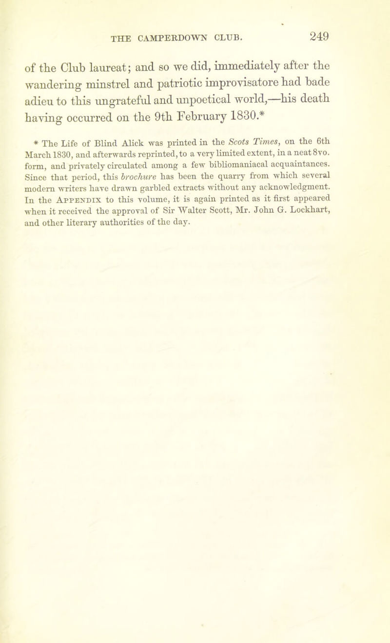 of the Club laureat; aud so we did, immediately after the wandering minstrel and patriotic improvisatore had hade adieu to this ungrateful and mipoetical world,—^his death having occurred on the 9th February 1830.* * The Life of Blind Alick was printed in the Scots Times, on the 6th March 1830, and afterwards reprinted, to a very Umited extent, in a neat 8vo. form, and privately circulated among a few bibliomaniacal acquaintances. Since that period, this hrocliure has been the quari-y from which several modem writers have drawn garbled extracts without any acknowledgment. In the Appendix to this volume, it is again printed as it first appeared when it received the approval of Sir Walter Scott, Mr. John G. Lockhart, and other literary authorities of the day.