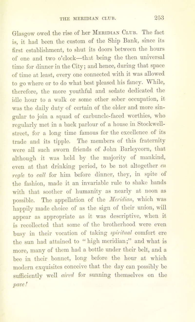 Glaso-ow owed the rise of her Meridian Club. The fact O is, it had been the custom of the Ship Bank, since its first establishment, to shut its doors between the hours of one and two o’clock—that being the then universal time for dinner in the City; and hence, dui’ing that space of time at least, every one connected with it was allowed to go where or to do what best pleased his fancy. While, therefore, the more youthful and sedate dedicated the idle hour to a walk or some other sober occupation, it was the daily duty of certaiu of the older and more sin- gular to join a squad of carbimcle-faced worthies, who regularly met in a back parlom’ of a house in Stockwell- street, for a long time famous for the excellence of its trade and its tipple. The members of this fraternity were all such sworn friends of John Barleycorn, that although it was held by the majority of mankind, even at that drinking period, to be not altogether en regie to call for him before dinner, they, in spite of the fashion, made it an invariable rule to shake hands with that soother of humanity as nearly at noon as possible. The appellation of the Meridian, which was happily made choice of as the sign of their miion, will appear as appropriate as it was descriptive, when it is recollected that some of the brotherhood were even busy in their vocation of taldng spiritual comfort ere the sun had attained to “high meridian;” and what is more, many of them had a bottle under their belt, and a bee in their bonnet, long before the hour at which modern exquisites conceive that the day can possibly be sufficiently well aired for sunning themselves on the pave!