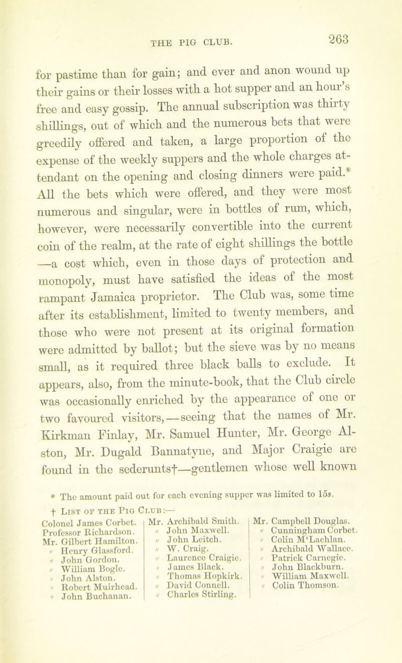 for pastime than for gain; and ever and anon woimd up tlieir gains or theii' losses with a hot supper and an hour s free and easy gossip. The annual subscription was thiity shillings, out of which and the numerous bets that were greedily offered and taken, a large proportion of the expense of the weekly suppers and the whole charges at- tendant on the opening and closing dinners were paid.* All the bets which were offered, and they were most numerous and singular, were in bottles of rum, which, however, were necessarily convertible into the current coin of the realm, at the rate of eight shillings the bottle —a cost which, even in those days of protection and monopoly, must have satisfied the ideas of the most rampant Jamaica proprietor. The Club was, some time after its establishment, limited to twenty members, and those who were not present at its original formation were admitted by ballot; hut the sieve was by no means small, as it required three black balls to exclude. It appears, also, from the minute-book, that the Club ciicle was occasionally enriched by the appearance of one or two favoured visitors, — seeing that the names of Mi. Kii’kmaii Finlay, Mr. Samuel Hunter, Mr. George Al- ston, Mr. Dugald Bannatyne, and Major Craigie are found in the sederuntsf—gentlemen whose weU known * The amount paid out for each evening supper was limited to 15s. Pro Club:— t List of the Colonel James Corbet. Professor llichardson. Mr. Gilbert Hamilton. n Henry Glassford. u John Gordon. '/ William Bogle. . John Alston. '/ Robert Muii'hcad. '/ John Buchanan. Mr. Archibald Smith. // John Maxwell. u John Leitch. // W. Craig. // Laurence Craigie. n James Black. '/ Thomas Ilopkirk. n David Connell. n Charles Stirling. Mr. Campbell Douglas. n Cunningham Corbet u Colin M‘Lachlan.  Archibald Wallace. '/ Patrick Carnegie. » John Blackburn. » William Maxwell. '! Colin Thomson.