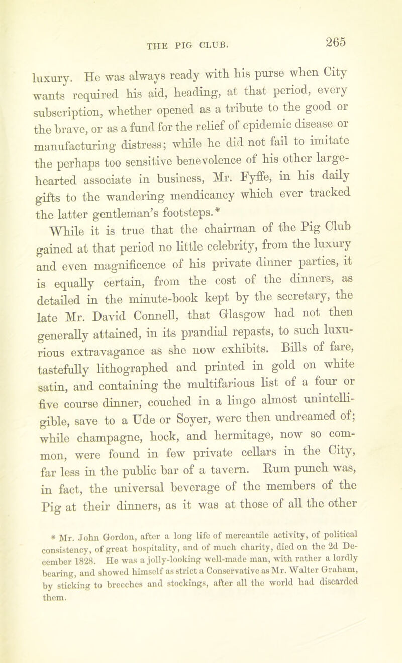 luxury. He was always ready with his purse when City wants required his aid, heading, at that period, every subscription, whether opened as a tribute to the good oi the brave, or as a fund for the relief of epideuiic disease or manufacturing distress; while he did not fail to imitate the perhaps too sensitive benevolence of his other large- hearted associate in business, Mr. Fyffe, in his daily gifts to the wandering mendicancy which ever tracked the latter gentleman’s footsteps.* While it is true that the chairman of the Pig Club gained at that period no little celebrity, from the luxury and even magnificence of his private dinner parties, it is equally certain, from the cost of the dinners, as detailed in the minute-hook kept by the secretary, the late Mr. Da\dd ConneU, that Glasgow had not then generally attained, in its prandial repasts, to such luxu- rious extravagance as she now exhibits. Bills of fare, tastefully lithographed and printed in gold on white satin, and containing the multifarious list of a four or five course dinner, couched in a lingo almost unintelli- gible, save to a Ude or Soyer, were then undreamed of; while champagne, hock, and hermitage, now so com- mon, were foimd in few private cellars in the City, far less in the public bar of a tavern. Rum punch was, in fact, the universal beverage of the members of the Pig at their dinners, as it was at those of all the other * Mr. John Gordon, after a long life of mercantile activity, of political consi.stency, of great ho.spitality, and of much charity, died on the 2d De- cember 1828. He was a jolly-looking well-made man, with rather a lordly bearing, and showed himself as strict a Conservative as Mr. Walter Graham, by sticking to breeches and stockings, after all the world had discarded them.