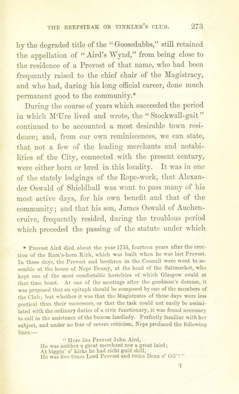 by tbe degraded title of the “ Goosedubbs,” still retained tbe appellation of “ Aird’s Wynd,” from being close to tbe residence of a Provost of that name, who had been frequently raised to the chief chair of the Magistracy, and who had, during his long official career, done much permanent good to the community.* During the course of years which succeeded the period in which M‘Ure lived and wrote, the “ Stockwall-gait ” continued to be accounted a most desirable town resi- dence; and, from our own reminiscences, we can state, that not a few of the leading merchants and notabi- Kties of the City, connected with the present century, were either born or bred in this locality. It was in one of the stately lodgings of the Pope-work, that Alexan- der Oswald of ShieldhaU was wont to pass many of his most active days, for his own benefit and that of the community; and that his son, James Oswald of Auchen- cruive, frequently resided, during the troublous period which preceded the passing of the statute under which • Provost Aird died about tbe year 1735, fourteen years after the erec- tion of the Ram’s-hom Kirk, which was built when he was last Provost. In those days, the Provost and brethren in the Council were wont to as- semble at the house of Ncps Denny, at the head of the Saltmarket, who kept one of the most comfortable hostelries of which Gla.sgow could at that time boast. At one of the meetings after the goodman’s decease, it was proposed that an epitaph should be composed by one of the members of the Club; but whether it was that the Magistrates of those days were less poetical than their successors, or that the task could not easily be assimi- lated with the ordinary duties of a civic functionary, it was found necessary to call in the assistance of the buxom landlady. Perfectly familiar with her subject, and under no fear of severe criticism, Neps produced the following lines:— “ Here lies Provost John Aird, He was neither a great merchant nor a groat laird; At biggin’ o’ kirks he had richt guid skill, lie was five times Lord Provost and twice Dean o’ Oil’! ” T