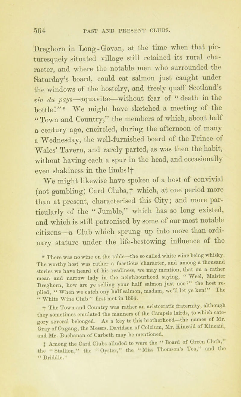 Dreghorn in Long-Govan, at the tune when that pic- turesquely situated village still retained its rural cha- racter, and where the notable men who surrounded the Saturday’s hoard, could eat salmon just caught under the windows of the hostelry, and freely quaff Scotland’s vin du pays—aquavitse—without fear of “ death in the bottle!”* We might have sketched a meeting of the “ Town and Country,” the members of which, about half a century ago, encircled, during the afternoon of many a Wednesday, the well-furnished board of the Prince of Wales’ Tavern, and rarely parted, as was then the habit, without having each a spur in the head, and occasionally even shakiness in the limbs If We might lilcewise have spoken of a host of convivial (not gambling) Card Clubs, J which, at one period more than at present, characterised tliis City; and more par- ticularly of the “ Jumble,” which has so long existed, and which is stiU patronised by some of our most notable citizens—a Club which sprimg up into more than ordi- nary stature under the life-bestowing influence of the * There was no wine on the table—the so called white wine being whiskj'. The worthy host was rather a facetious character, and among a thousand stories we have heard of his readiness, we may mention, that on a rather mean and narrow lady in the neighbourhood saying, “ Weel, Maistcr Dreghorn, how arc ye selling your half salmon just noo?” the host re- plied, “ When we catch ony half salmon, madam, weTl let ye ken!” The “ White Wine Club ” first met in 1804. t The Town and Country was rather an aristocratic fraternity, although they sometimes emulated the manners of the Campsie lairds, to ^\hich cate- gory several belonged. As a key to this brotherhood—the names of Mr. Gray of Oxgang, the Messrs. Davidson of Colzium, Mr. Kincaid of Kincaid, and Mr. Buchanan of Carbeth may be mentioned. J Among the Card Clubs alluded to were the “ Board of Green Cloth, the “Stallion,” the “Oyster,” the “ Mi.ss Thoin.sou’s Ten,” and the “ Driddlc.”