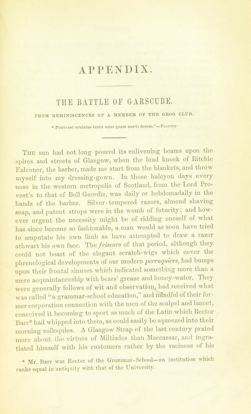 APPENDIX. THE BATTLE OF GAESCtIBE. FROM REMINISCENCES OF A MEMBER OF THE GROG CLUB. “ Plurls Gst oculatus testis unus quam auriti decom.”—Pladtus- The sun had not long poured its enlivening beams upon the spires and streets of Glasgow, when the loud knock of Ritchie Falconer, the barber, made me start from the blankets, and throw myself into my dressing-gown. In those halcyon days every nose in the western metropolis of Scotland, from the Lord Pio- vost’s to that of Bell Geordie, was daily or hebdomadally in the hands of the barber. Silver-tempered razors, almond shaving soap, and patent strops were in the Avomb of futurity; and how- ever urgent the necessity might be of ridding oneself of what has since become so fashionable, a man would as soon have tried to amputate his own limb as have attempted to draw a razor athwart his own face. The/merws of that period, although they could not boast of the elegant scratch-wigs which cover the phrenological developments of our modern perruqiders, had bumps upon their frontal sinuses which indicated something more than a mere acquaintanceship with bears’ grease and honey-water. They were generally fellows of wit and observation, had received what was called “a grammar-school education,” and mindful of their for- mer corporation connection with the men of the scalpel and lancet, conceived it becoming to sport as much of the Latin which Rector Barr* had whipped into them, as could easily bo squeezed into their morning colloquies. A Glasgow Strap of the last century prated more about the virtues of Miltiades than Maccassar, and ingra- tiated himself with his customers rather by the raciuess of his * Mr. Barr was Rector of the Grammar-School—an institution which ranks equal in antiquity with that of the University.