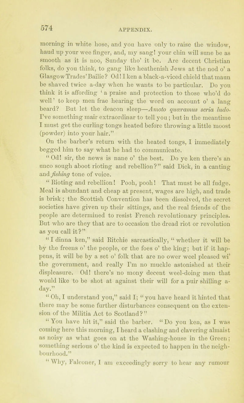 morning in white hose, and you have only to raise the window, liaiid up your wee finger, and, my sang! your chin will suiie be as smooth as it is uoo, Sunday tlio’ it be. Are decent Christian folks, do you think, to gang like heathenish Jews at the nod o’ a Glasgow Trades’Bailie? Odllken a black-a-viced chield that maun he shaved twice a-day when he wants to he particular. Do yoir think it is affording ‘ a praise and protection to those who’d do well ’ to keep men frae hearing the word on account o’ a lang heard? But let the deacon sleep—Amoto quceramus seria ludo- I’ve something mair extraordinar to tell you; hut in the meantime I must get the curling tongs heated before throwing a little moost (powder) into your hair.” On the barber’s return with the heated tongs, I immediately begged him to say what he had to communicate. “ Od! sir, the news is nane o’ the best. Do ye ken there’s an unco sough ahoot rioting and rebellion?” said Dick, in a canting xmA fishing tone of voice. “ Rioting and rebellion! Pooh, pooh! That must be all fudge. Meal is abundant and cheap at present, wages are high, and trade is brisk; the Scottish Convention has been dissolved, the secret societies have given up their sittings, and the real friends of the people are determined to resist French revolutionary principles. But who are they that are to occasion the dread riot or revolution as you call it?” “ I dinna ken,” said Ritchie sarcastically, “ whether it will be by the freeus o’ the people, or the foes o’ the king; but if it hap- pens, it will be by a set o’ folk that are no ower weel pleased wi’ the government, and really I’m no muckle astonished at their displeasure. Od! there’s no mony decent weel-doing men that would like to be sliot at against their will for a puir shilling a- day.” “ Oh, I understand you,” said I; “you have heard it hinted that there may be some further disturbances consequent on the exten- sion of tlie Militia Act to Scotland?” “ You have hit it,” said the barber. “ Do jmu ken, as I wa.s coming here this morning, I heard a clashing and clavering almaist as noisy as what goes on at the Washing-house in the Green; something serious o’ the kind is expected to happen in the neigh- bourhood.” “ Why, Falconer, 1 am exceedingly sorry to hear any rumour
